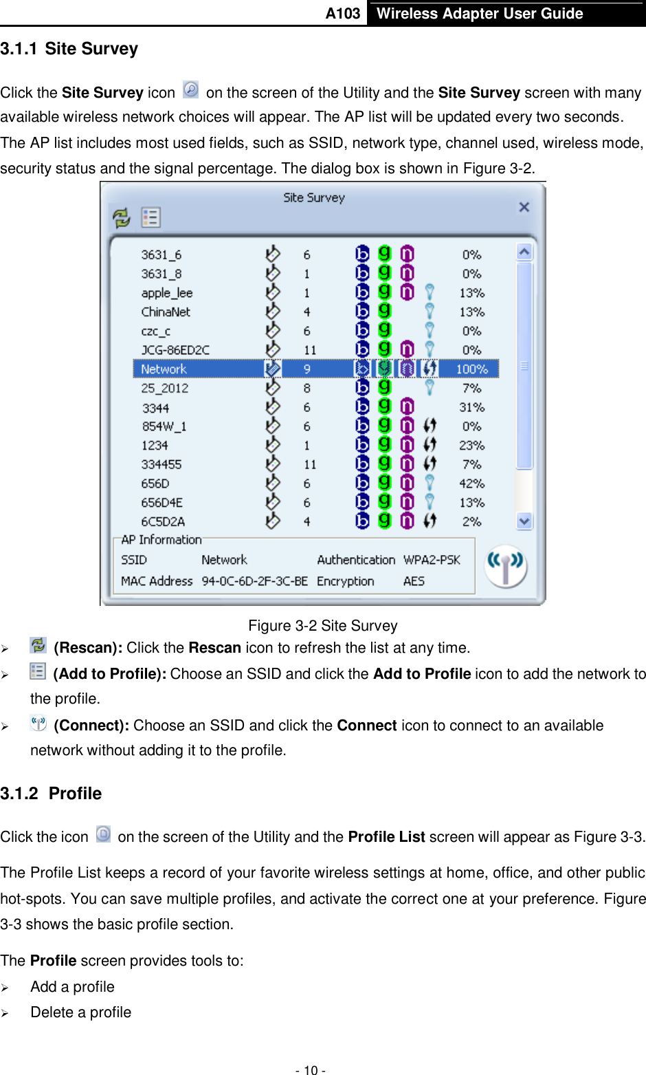       A103 Wireless Adapter User Guide  - 10 - 3.1.1 Site Survey Click the Site Survey icon    on the screen of the Utility and the Site Survey screen with many available wireless network choices will appear. The AP list will be updated every two seconds. The AP list includes most used fields, such as SSID, network type, channel used, wireless mode, security status and the signal percentage. The dialog box is shown in Figure 3-2.  Figure 3-2 Site Survey   (Rescan): Click the Rescan icon to refresh the list at any time.   (Add to Profile): Choose an SSID and click the Add to Profile icon to add the network to the profile.     (Connect): Choose an SSID and click the Connect icon to connect to an available network without adding it to the profile. 3.1.2  Profile Click the icon    on the screen of the Utility and the Profile List screen will appear as Figure 3-3.   The Profile List keeps a record of your favorite wireless settings at home, office, and other public hot-spots. You can save multiple profiles, and activate the correct one at your preference. Figure 3-3 shows the basic profile section. The Profile screen provides tools to:  Add a profile    Delete a profile 