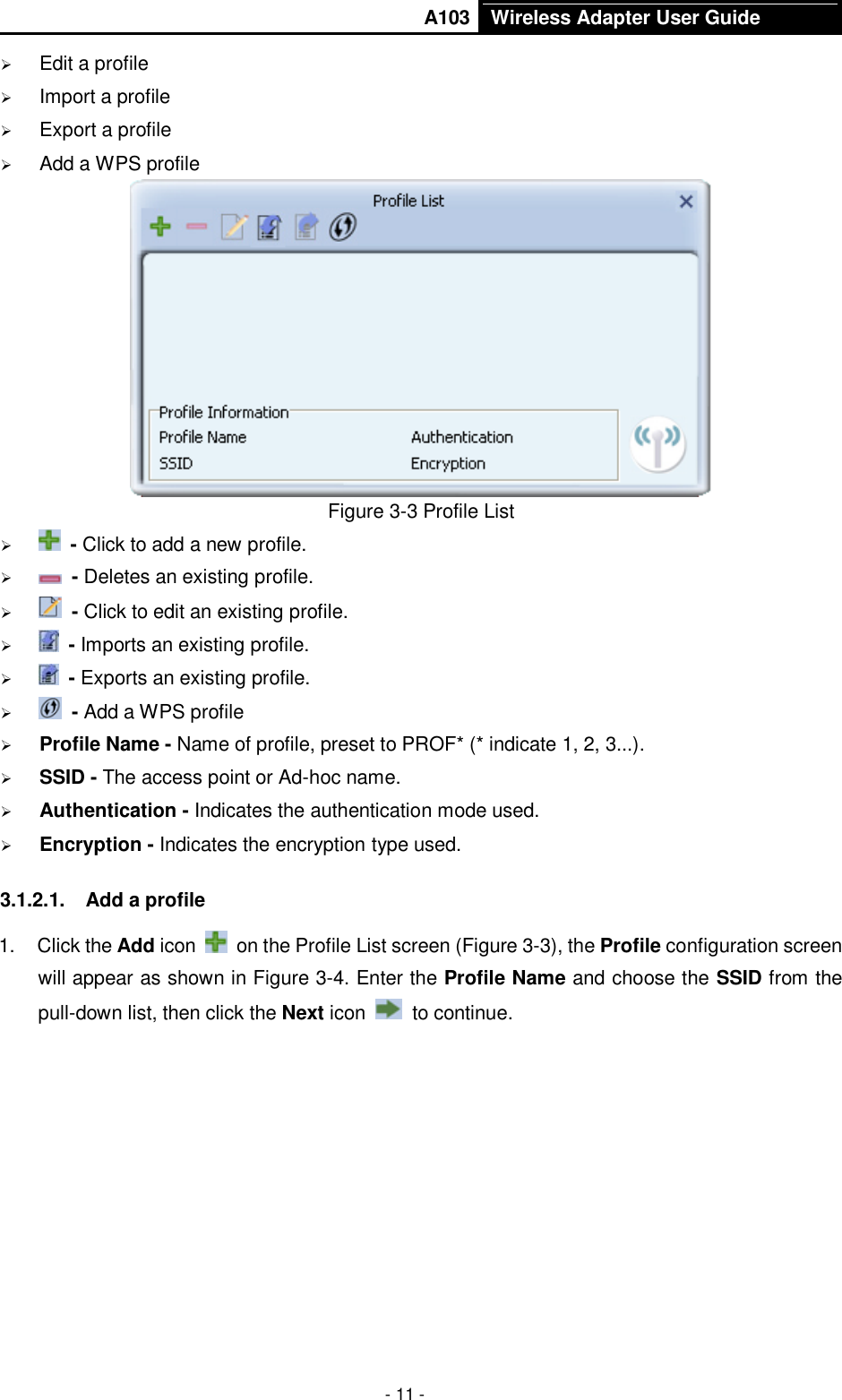       A103 Wireless Adapter User Guide  - 11 -  Edit a profile  Import a profile  Export a profile  Add a WPS profile  Figure 3-3 Profile List   - Click to add a new profile.   - Deletes an existing profile.   - Click to edit an existing profile.   - Imports an existing profile.   - Exports an existing profile.   - Add a WPS profile  Profile Name - Name of profile, preset to PROF* (* indicate 1, 2, 3...).  SSID - The access point or Ad-hoc name.  Authentication - Indicates the authentication mode used.  Encryption - Indicates the encryption type used. 3.1.2.1.  Add a profile 1.  Click the Add icon    on the Profile List screen (Figure 3-3), the Profile configuration screen will appear as shown in Figure 3-4. Enter the Profile Name and choose the SSID from the pull-down list, then click the Next icon    to continue. 