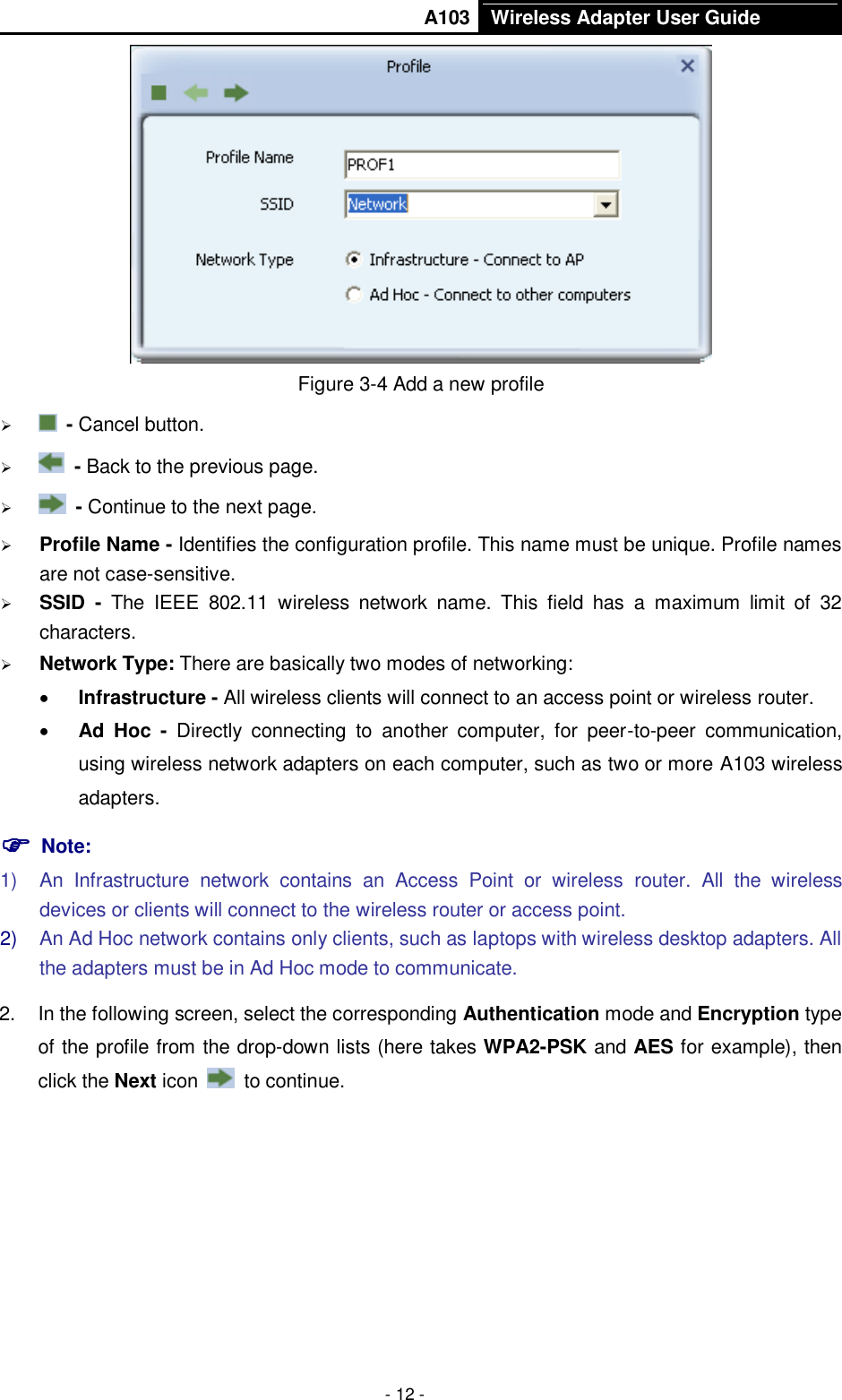       A103 Wireless Adapter User Guide  - 12 -  Figure 3-4 Add a new profile    - Cancel button.    - Back to the previous page.    - Continue to the next page.  Profile Name - Identifies the configuration profile. This name must be unique. Profile names are not case-sensitive.  SSID  -  The  IEEE  802.11  wireless  network  name.  This  field  has  a  maximum  limit  of  32 characters.  Network Type: There are basically two modes of networking:  Infrastructure - All wireless clients will connect to an access point or wireless router.  Ad  Hoc -  Directly  connecting  to  another  computer,  for  peer-to-peer  communication, using wireless network adapters on each computer, such as two or more A103 wireless adapters.  Note: 1)  An  Infrastructure  network  contains  an  Access  Point  or  wireless  router.  All  the  wireless devices or clients will connect to the wireless router or access point. 2) An Ad Hoc network contains only clients, such as laptops with wireless desktop adapters. All the adapters must be in Ad Hoc mode to communicate. 2.  In the following screen, select the corresponding Authentication mode and Encryption type of the profile from the drop-down lists (here takes WPA2-PSK and AES for example), then click the Next icon    to continue. 