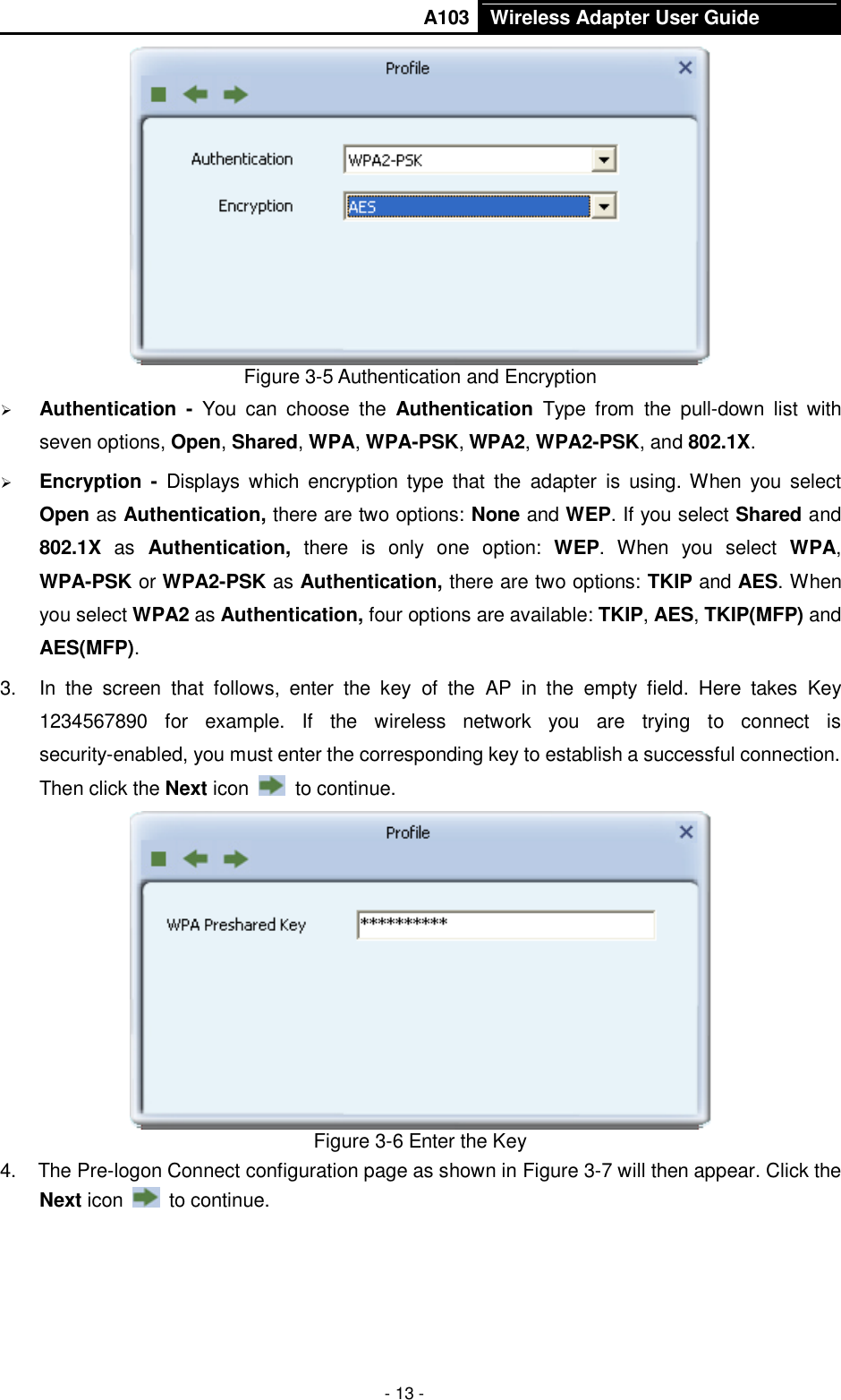       A103 Wireless Adapter User Guide  - 13 -  Figure 3-5 Authentication and Encryption  Authentication  -  You  can  choose  the  Authentication  Type  from  the  pull-down  list  with seven options, Open, Shared, WPA, WPA-PSK, WPA2, WPA2-PSK, and 802.1X.  Encryption  -  Displays  which  encryption  type  that  the  adapter  is  using. When  you select Open as Authentication, there are two options: None and WEP. If you select Shared and 802.1X  as  Authentication,  there  is  only  one  option:  WEP.  When  you  select  WPA, WPA-PSK or WPA2-PSK as Authentication, there are two options: TKIP and AES. When you select WPA2 as Authentication, four options are available: TKIP, AES, TKIP(MFP) and AES(MFP). 3.  In  the  screen  that  follows,  enter  the  key  of  the  AP  in  the  empty  field.  Here  takes  Key 1234567890  for  example.  If  the  wireless  network  you  are  trying  to  connect  is security-enabled, you must enter the corresponding key to establish a successful connection. Then click the Next icon    to continue.  Figure 3-6 Enter the Key 4.  The Pre-logon Connect configuration page as shown in Figure 3-7 will then appear. Click the Next icon    to continue. 