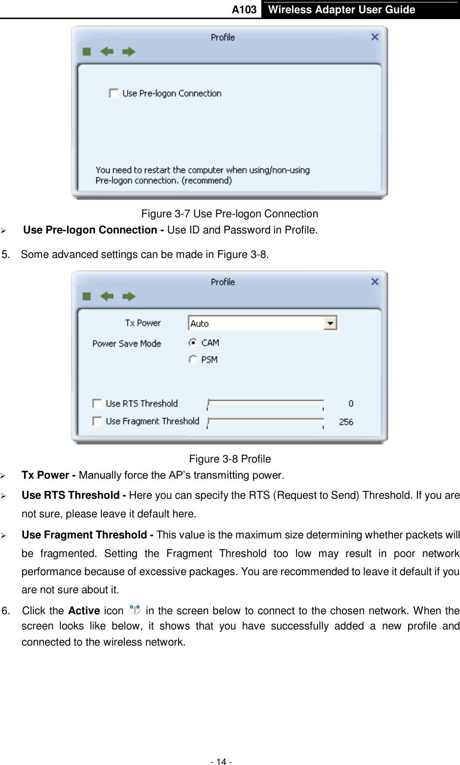       A103 Wireless Adapter User Guide  - 14 -  Figure 3-7 Use Pre-logon Connection  Use Pre-logon Connection - Use ID and Password in Profile. 5.  Some advanced settings can be made in Figure 3-8.  Figure 3-8 Profile  Tx Power - Manually force the AP’s transmitting power.  Use RTS Threshold - Here you can specify the RTS (Request to Send) Threshold. If you are not sure, please leave it default here.  Use Fragment Threshold - This value is the maximum size determining whether packets will be  fragmented.  Setting  the  Fragment  Threshold  too  low  may  result  in  poor  network performance because of excessive packages. You are recommended to leave it default if you are not sure about it.   6.  Click the Active icon    in the screen below to connect to the chosen network. When the screen  looks  like  below,  it  shows  that  you  have  successfully  added  a  new  profile  and connected to the wireless network.   