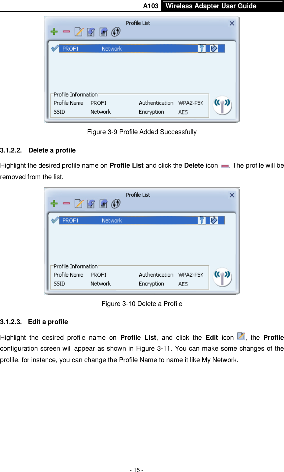       A103 Wireless Adapter User Guide  - 15 -  Figure 3-9 Profile Added Successfully 3.1.2.2.  Delete a profile Highlight the desired profile name on Profile List and click the Delete icon  . The profile will be removed from the list.    Figure 3-10 Delete a Profile 3.1.2.3.  Edit a profile Highlight  the  desired  profile  name  on  Profile  List,  and  click  the  Edit  icon  ,  the  Profile configuration screen will appear as shown in Figure 3-11. You can make some changes of the profile, for instance, you can change the Profile Name to name it like My Network.   