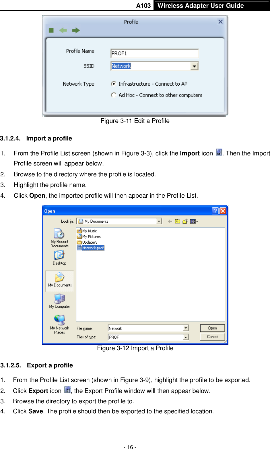       A103 Wireless Adapter User Guide  - 16 -  Figure 3-11 Edit a Profile 3.1.2.4.  Import a profile 1.  From the Profile List screen (shown in Figure 3-3), click the Import icon  . Then the Import Profile screen will appear below. 2.  Browse to the directory where the profile is located. 3.  Highlight the profile name. 4.  Click Open, the imported profile will then appear in the Profile List.  Figure 3-12 Import a Profile 3.1.2.5.  Export a profile 1.  From the Profile List screen (shown in Figure 3-9), highlight the profile to be exported. 2.  Click Export icon  , the Export Profile window will then appear below. 3.  Browse the directory to export the profile to. 4.  Click Save. The profile should then be exported to the specified location. 