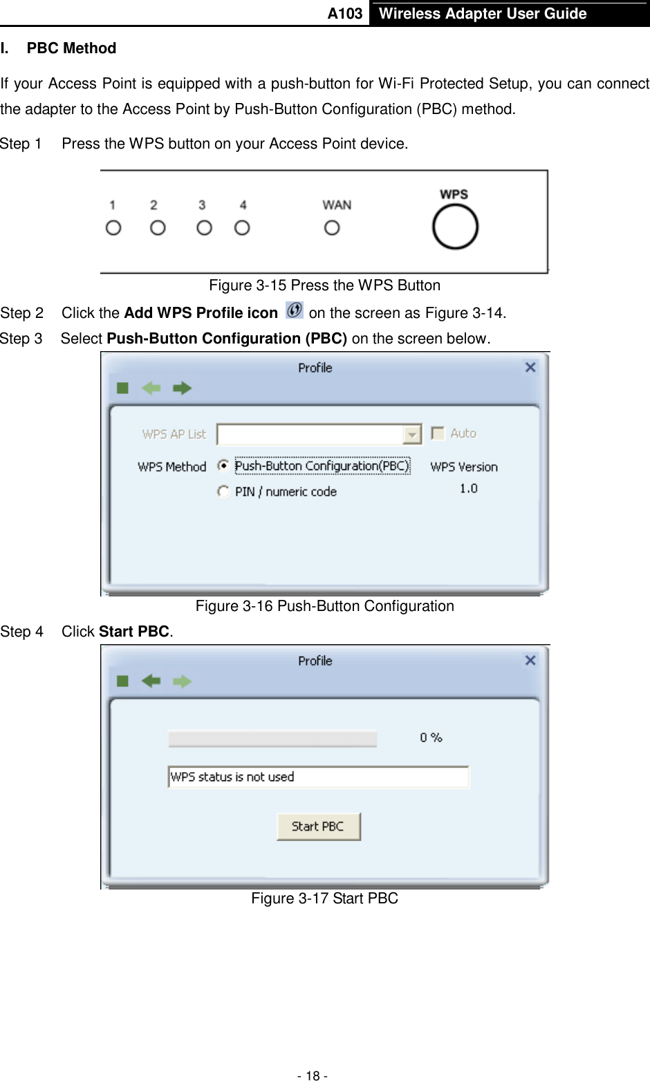       A103 Wireless Adapter User Guide  - 18 - I.  PBC Method If your Access Point is equipped with a push-button for Wi-Fi Protected Setup, you can connect the adapter to the Access Point by Push-Button Configuration (PBC) method. Step 1  Press the WPS button on your Access Point device.  Figure 3-15 Press the WPS Button Step 2  Click the Add WPS Profile icon   on the screen as Figure 3-14. Step 3  Select Push-Button Configuration (PBC) on the screen below.  Figure 3-16 Push-Button Configuration Step 4  Click Start PBC.    Figure 3-17 Start PBC 