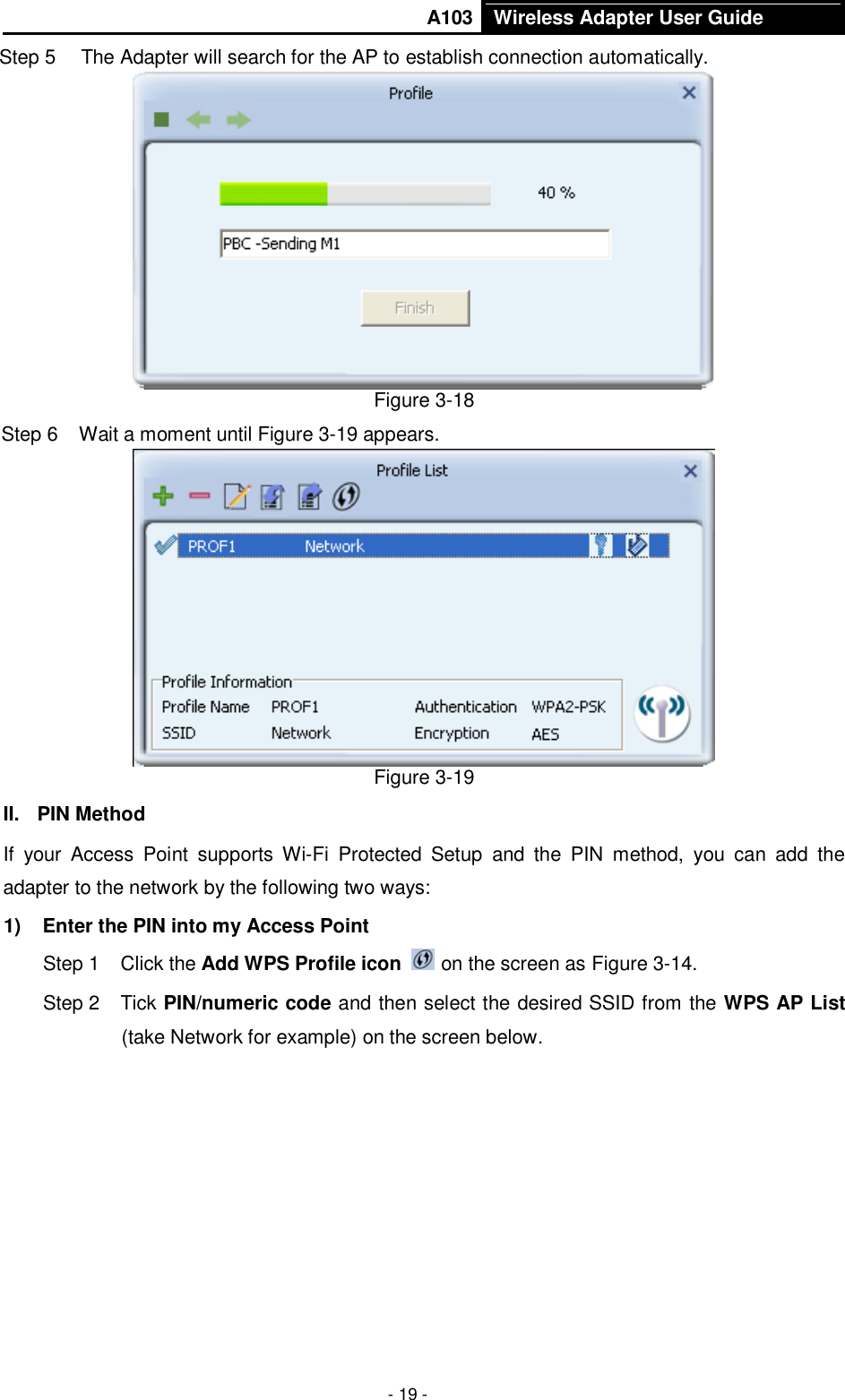       A103 Wireless Adapter User Guide  - 19 - Step 5  The Adapter will search for the AP to establish connection automatically.    Figure 3-18 Step 6  Wait a moment until Figure 3-19 appears.  Figure 3-19 II.  PIN Method If  your  Access  Point  supports Wi-Fi  Protected  Setup  and  the  PIN  method,  you  can  add  the adapter to the network by the following two ways: 1)  Enter the PIN into my Access Point Step 1  Click the Add WPS Profile icon   on the screen as Figure 3-14. Step 2  Tick PIN/numeric code and then select the desired SSID from the WPS AP List (take Network for example) on the screen below.   