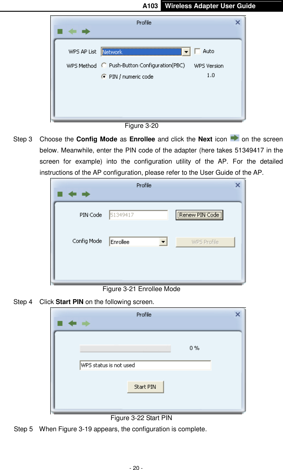       A103 Wireless Adapter User Guide  - 20 -  Figure 3-20 Step 3  Choose the Config Mode as Enrollee and click the Next icon   on the screen below. Meanwhile, enter the PIN code of the adapter (here takes 51349417 in the screen  for  example)  into  the  configuration  utility  of  the  AP.  For  the  detailed instructions of the AP configuration, please refer to the User Guide of the AP.  Figure 3-21 Enrollee Mode Step 4  Click Start PIN on the following screen.  Figure 3-22 Start PIN Step 5  When Figure 3-19 appears, the configuration is complete. 