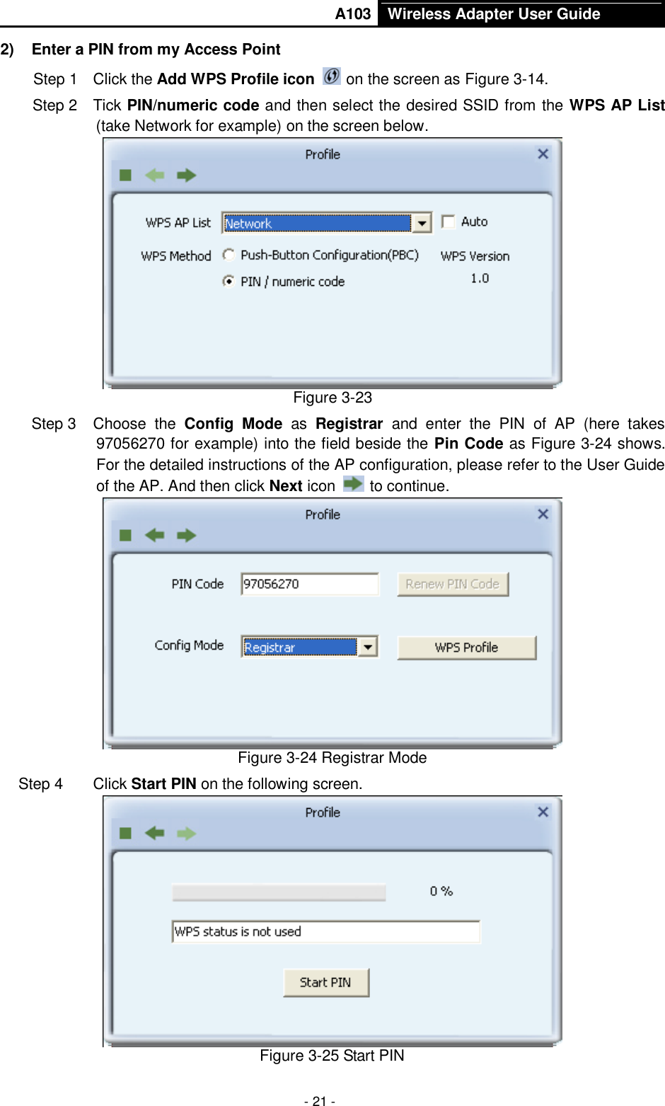       A103 Wireless Adapter User Guide  - 21 - 2)  Enter a PIN from my Access Point   Step 1  Click the Add WPS Profile icon   on the screen as Figure 3-14. Step 2  Tick PIN/numeric code and then select the desired SSID from the WPS AP List (take Network for example) on the screen below.    Figure 3-23 Step 3  Choose  the  Config  Mode  as  Registrar  and  enter  the  PIN  of  AP  (here  takes 97056270 for example) into the field beside the Pin Code as Figure 3-24 shows. For the detailed instructions of the AP configuration, please refer to the User Guide of the AP. And then click Next icon   to continue.  Figure 3-24 Registrar Mode Step 4  Click Start PIN on the following screen.  Figure 3-25 Start PIN 