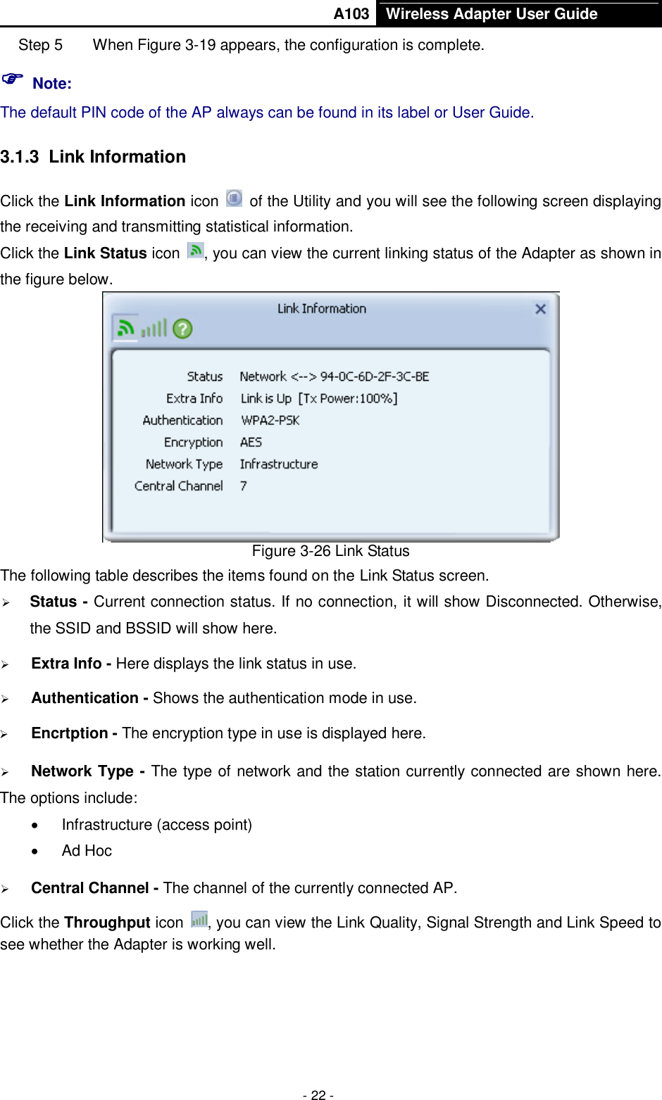       A103 Wireless Adapter User Guide  - 22 - Step 5  When Figure 3-19 appears, the configuration is complete.  Note: The default PIN code of the AP always can be found in its label or User Guide. 3.1.3  Link Information Click the Link Information icon    of the Utility and you will see the following screen displaying the receiving and transmitting statistical information.   Click the Link Status icon  , you can view the current linking status of the Adapter as shown in the figure below.  Figure 3-26 Link Status The following table describes the items found on the Link Status screen.  Status - Current connection status. If no connection, it will show Disconnected. Otherwise, the SSID and BSSID will show here.  Extra Info - Here displays the link status in use.  Authentication - Shows the authentication mode in use.    Encrtption - The encryption type in use is displayed here.  Network Type - The type of network and the station currently connected are shown here. The options include:   Infrastructure (access point)   Ad Hoc  Central Channel - The channel of the currently connected AP.   Click the Throughput icon  , you can view the Link Quality, Signal Strength and Link Speed to see whether the Adapter is working well.   