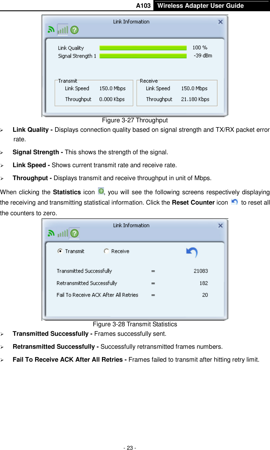       A103 Wireless Adapter User Guide  - 23 -  Figure 3-27 Throughput  Link Quality - Displays connection quality based on signal strength and TX/RX packet error rate.  Signal Strength - This shows the strength of the signal.  Link Speed - Shows current transmit rate and receive rate.  Throughput - Displays transmit and receive throughput in unit of Mbps. When clicking the Statistics icon  , you will see the following screens respectively displaying the receiving and transmitting statistical information. Click the Reset Counter icon    to reset all the counters to zero.  Figure 3-28 Transmit Statistics  Transmitted Successfully - Frames successfully sent.  Retransmitted Successfully - Successfully retransmitted frames numbers.  Fail To Receive ACK After All Retries - Frames failed to transmit after hitting retry limit. 