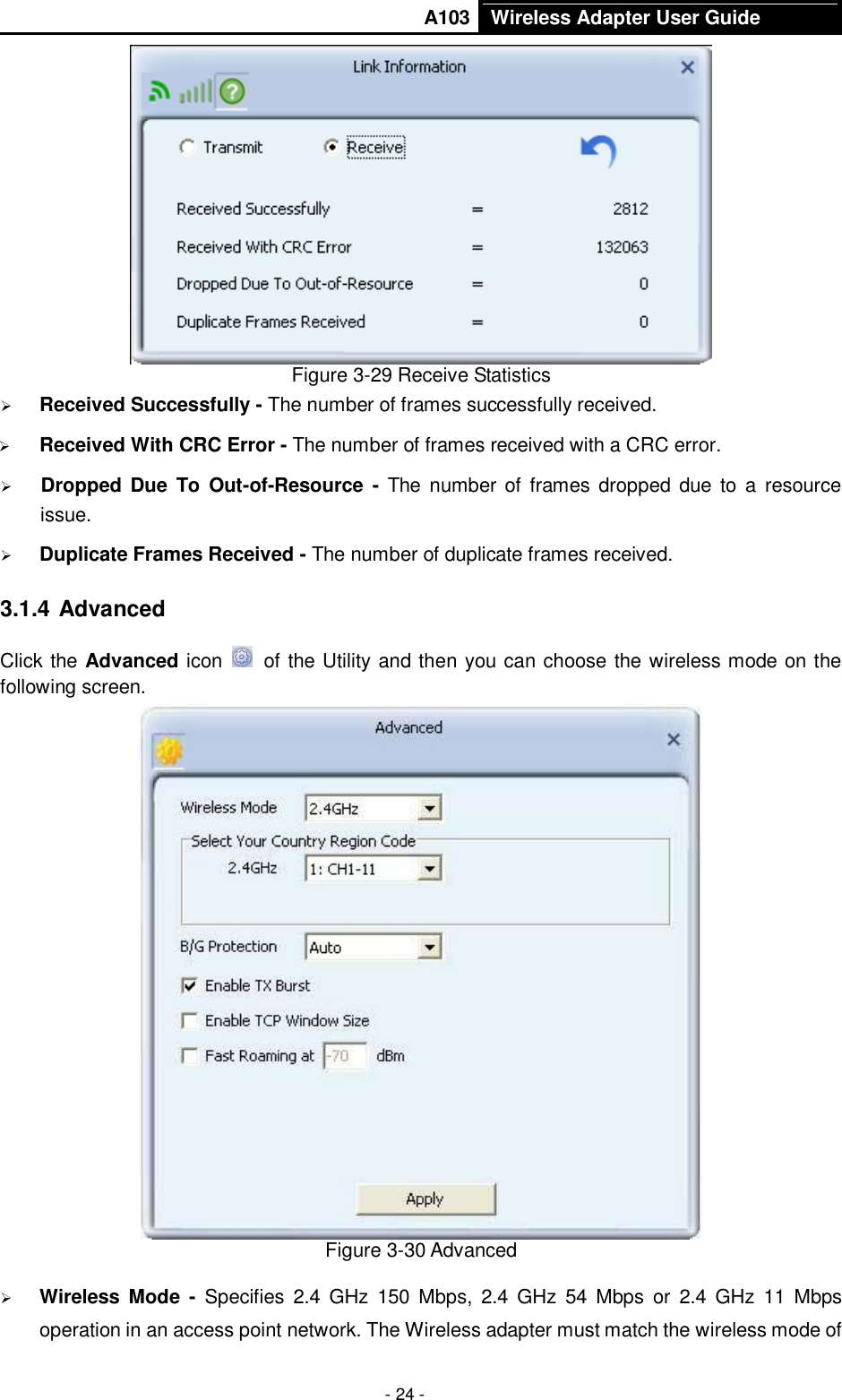       A103 Wireless Adapter User Guide  - 24 -  Figure 3-29 Receive Statistics  Received Successfully - The number of frames successfully received.  Received With CRC Error - The number of frames received with a CRC error.  Dropped Due  To Out-of-Resource  -  The  number of  frames  dropped due to a  resource issue.    Duplicate Frames Received - The number of duplicate frames received. 3.1.4 Advanced Click the Advanced icon   of the Utility and then you can choose the wireless mode on the following screen.  Figure 3-30 Advanced  Wireless  Mode  -  Specifies  2.4  GHz  150  Mbps,  2.4  GHz  54  Mbps  or  2.4  GHz  11  Mbps operation in an access point network. The Wireless adapter must match the wireless mode of 