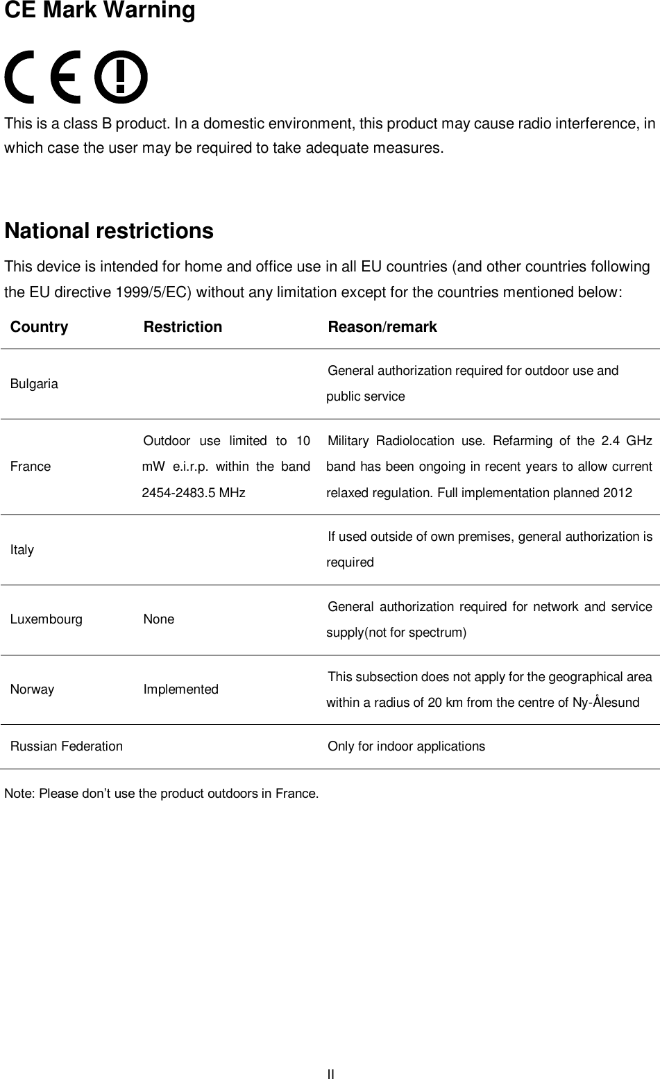  II CE Mark Warning  This is a class B product. In a domestic environment, this product may cause radio interference, in which case the user may be required to take adequate measures.  National restrictions This device is intended for home and office use in all EU countries (and other countries following the EU directive 1999/5/EC) without any limitation except for the countries mentioned below: Country Restriction Reason/remark Bulgaria  General authorization required for outdoor use and public service France Outdoor  use  limited  to  10 mW  e.i.r.p.  within  the  band 2454-2483.5 MHz Military  Radiolocation  use.  Refarming  of  the  2.4  GHz band has been ongoing in recent years to allow current relaxed regulation. Full implementation planned 2012 Italy  If used outside of own premises, general authorization is required Luxembourg None General authorization required  for  network and service supply(not for spectrum) Norway Implemented This subsection does not apply for the geographical area within a radius of 20 km from the centre of Ny-Ålesund Russian Federation  Only for indoor applications Note: Please don’t use the product outdoors in France.        