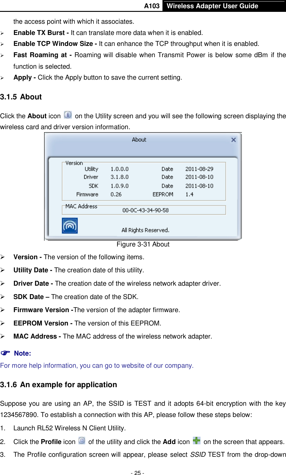       A103 Wireless Adapter User Guide  - 25 - the access point with which it associates.  Enable TX Burst - It can translate more data when it is enabled.  Enable TCP Window Size - It can enhance the TCP throughput when it is enabled.  Fast Roaming at - Roaming will disable when Transmit Power is below some dBm if the function is selected.  Apply - Click the Apply button to save the current setting. 3.1.5 About Click the About icon    on the Utility screen and you will see the following screen displaying the wireless card and driver version information.    Figure 3-31 About  Version - The version of the following items.  Utility Date - The creation date of this utility.  Driver Date - The creation date of the wireless network adapter driver.  SDK Date – The creation date of the SDK.  Firmware Version -The version of the adapter firmware.    EEPROM Version - The version of this EEPROM.  MAC Address - The MAC address of the wireless network adapter.  Note:   For more help information, you can go to website of our company.   3.1.6 An example for application Suppose you are using an AP, the SSID is  TEST and it adopts 64-bit encryption with the key 1234567890. To establish a connection with this AP, please follow these steps below: 1.  Launch RL52 Wireless N Client Utility. 2.  Click the Profile icon    of the utility and click the Add icon    on the screen that appears. 3.  The Profile configuration screen will appear, please select SSID TEST from the drop-down 