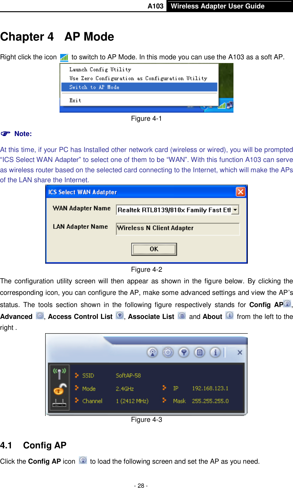       A103 Wireless Adapter User Guide  - 28 - Chapter 4  AP Mode Right click the icon    to switch to AP Mode. In this mode you can use the A103 as a soft AP.  Figure 4-1  Note:   At this time, if your PC has Installed other network card (wireless or wired), you will be prompted “ICS Select WAN Adapter” to select one of them to be “WAN”. With this function A103 can serve as wireless router based on the selected card connecting to the Internet, which will make the APs of the LAN share the Internet.  Figure 4-2 The configuration utility screen will then appear as  shown in the figure below.  By clicking  the corresponding icon, you can configure the AP, make some advanced settings and view the AP’s status.  The  tools  section  shown  in  the  following  figure  respectively  stands  for  Config  AP , Advanced  , Access Control List  , Associate List   and About    from the left to the right .  Figure 4-3 4.1  Config AP Click the Config AP icon   to load the following screen and set the AP as you need.     