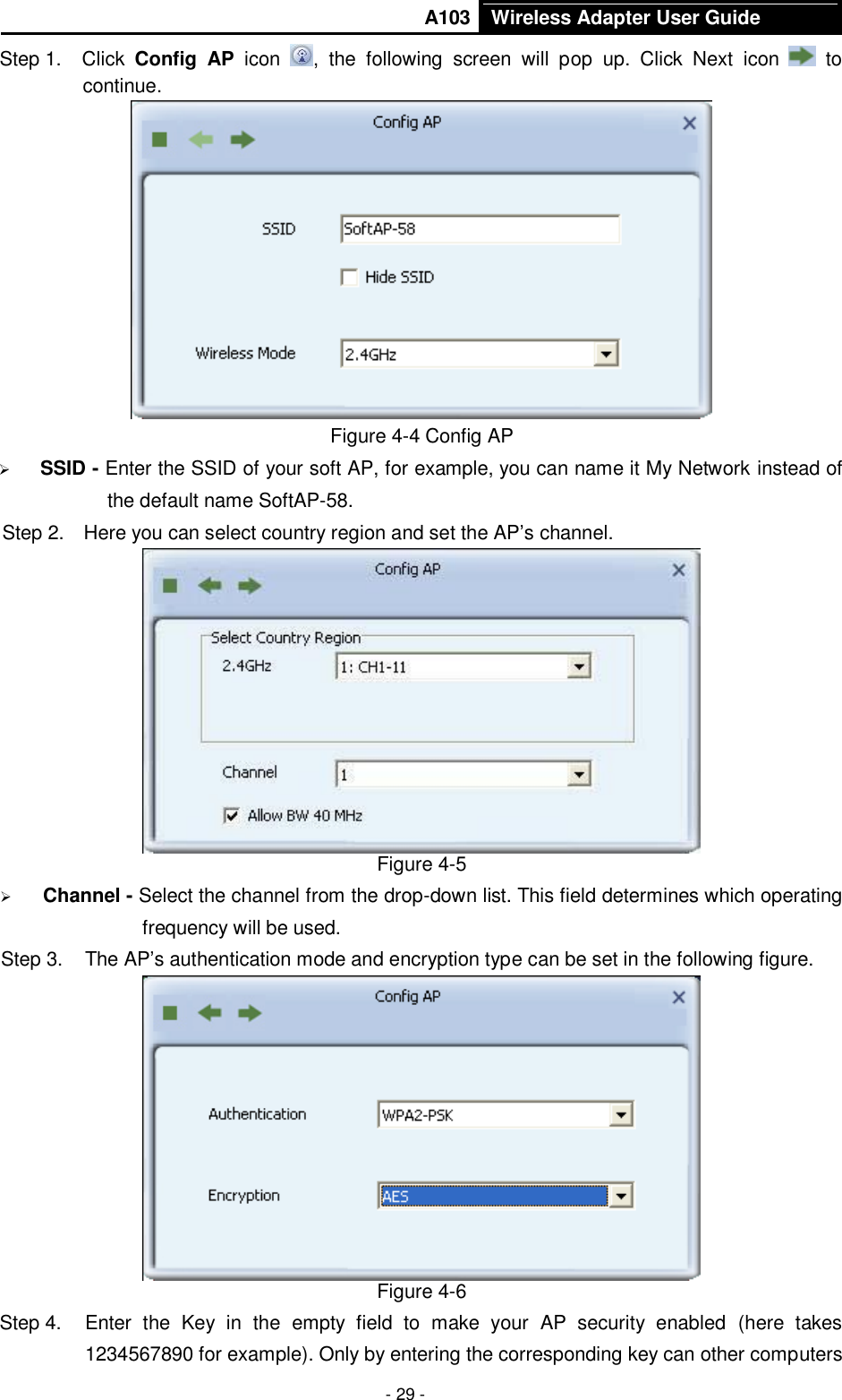       A103 Wireless Adapter User Guide  - 29 - Step 1.  Click  Config  AP  icon  ,  the  following  screen  will  pop  up.  Click  Next  icon    to continue.  Figure 4-4 Config AP  SSID - Enter the SSID of your soft AP, for example, you can name it My Network instead of the default name SoftAP-58. Step 2.  Here you can select country region and set the AP’s channel.  Figure 4-5  Channel - Select the channel from the drop-down list. This field determines which operating frequency will be used. Step 3.  The AP’s authentication mode and encryption type can be set in the following figure.    Figure 4-6 Step 4.  Enter  the  Key  in  the  empty  field  to  make  your  AP  security  enabled  (here  takes 1234567890 for example). Only by entering the corresponding key can other computers 