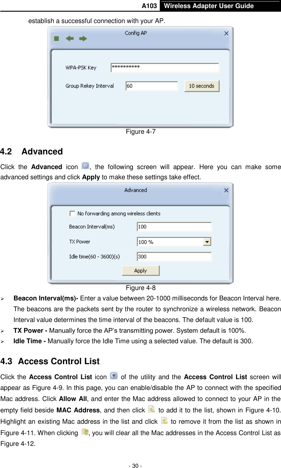       A103 Wireless Adapter User Guide  - 30 - establish a successful connection with your AP.  Figure 4-7 4.2  Advanced Click  the  Advanced  icon  ,  the  following  screen  will  appear.  Here  you  can  make  some advanced settings and click Apply to make these settings take effect.    Figure 4-8  Beacon Interval(ms)- Enter a value between 20-1000 milliseconds for Beacon Interval here. The beacons are the packets sent by the router to synchronize a wireless network. Beacon Interval value determines the time interval of the beacons. The default value is 100.  TX Power - Manually force the AP’s transmitting power. System default is 100%.  Idle Time - Manually force the Idle Time using a selected value. The default is 300. 4.3  Access Control List Click the Access Control List icon   of the utility and the Access Control List screen will appear as Figure 4-9. In this page, you can enable/disable the AP to connect with the specified Mac address. Click Allow All, and enter the Mac address allowed to connect to your AP in the empty field beside MAC Address, and then click    to add it to the list, shown in Figure 4-10. Highlight an existing Mac address in the list and click    to remove it from the list as shown in Figure 4-11. When clicking  , you will clear all the Mac addresses in the Access Control List as Figure 4-12. 