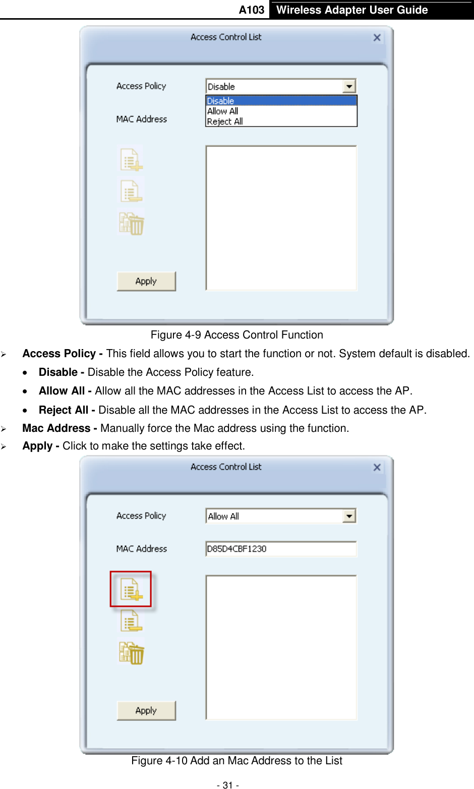       A103 Wireless Adapter User Guide  - 31 -  Figure 4-9 Access Control Function  Access Policy - This field allows you to start the function or not. System default is disabled.  Disable - Disable the Access Policy feature.  Allow All - Allow all the MAC addresses in the Access List to access the AP.  Reject All - Disable all the MAC addresses in the Access List to access the AP.  Mac Address - Manually force the Mac address using the function.  Apply - Click to make the settings take effect.  Figure 4-10 Add an Mac Address to the List 