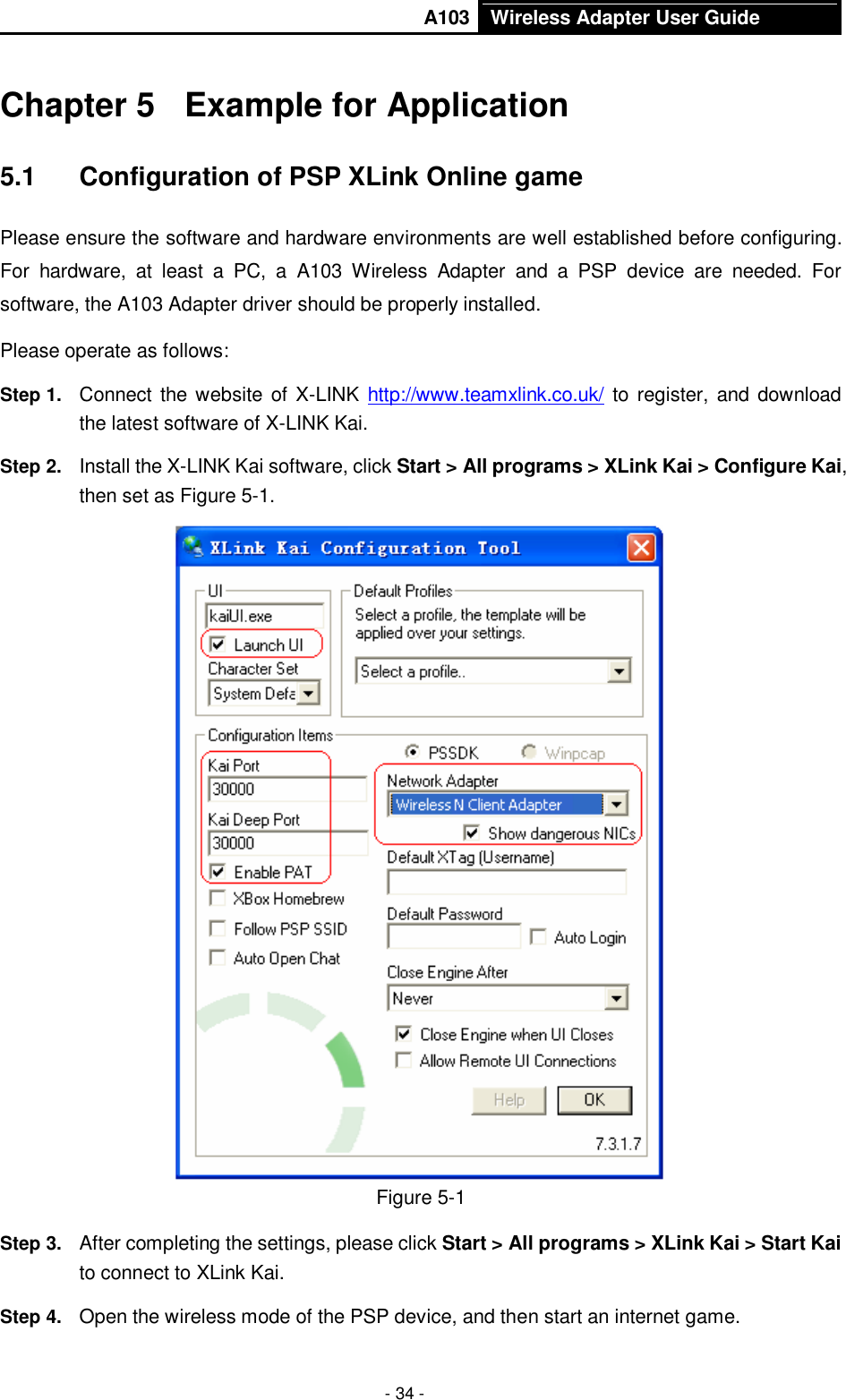       A103 Wireless Adapter User Guide  - 34 - Chapter 5  Example for Application 5.1  Configuration of PSP XLink Online game Please ensure the software and hardware environments are well established before configuring. For  hardware,  at  least  a  PC,  a  A103  Wireless  Adapter  and  a  PSP  device  are  needed.  For software, the A103 Adapter driver should be properly installed. Please operate as follows: Step 1.  Connect the website of X-LINK  http://www.teamxlink.co.uk/ to register, and download the latest software of X-LINK Kai. Step 2.  Install the X-LINK Kai software, click Start &gt; All programs &gt; XLink Kai &gt; Configure Kai, then set as Figure 5-1.  Figure 5-1 Step 3.  After completing the settings, please click Start &gt; All programs &gt; XLink Kai &gt; Start Kai to connect to XLink Kai. Step 4.  Open the wireless mode of the PSP device, and then start an internet game. 