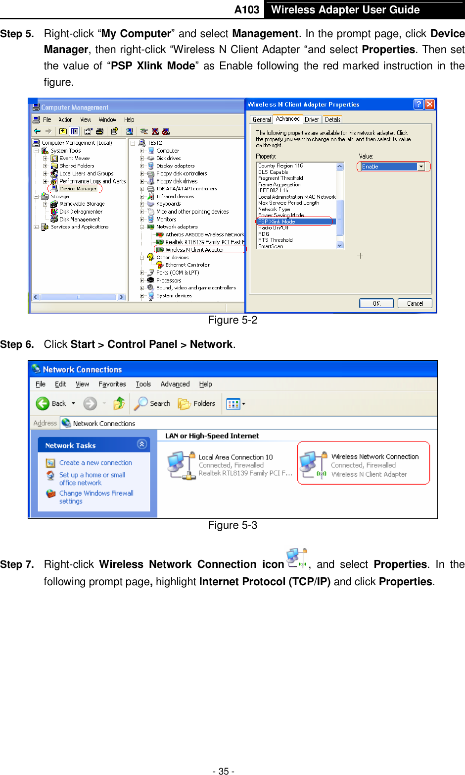       A103 Wireless Adapter User Guide  - 35 - Step 5.  Right-click “My Computer” and select Management. In the prompt page, click Device Manager, then right-click “Wireless N Client Adapter “and select Properties. Then set the value of “PSP Xlink Mode” as Enable following the red marked instruction in the figure.  Figure 5-2 Step 6.  Click Start &gt; Control Panel &gt; Network.  Figure 5-3 Step 7.  Right-click  Wireless  Network  Connection  icon ,  and  select  Properties. In  the following prompt page, highlight Internet Protocol (TCP/IP) and click Properties. 