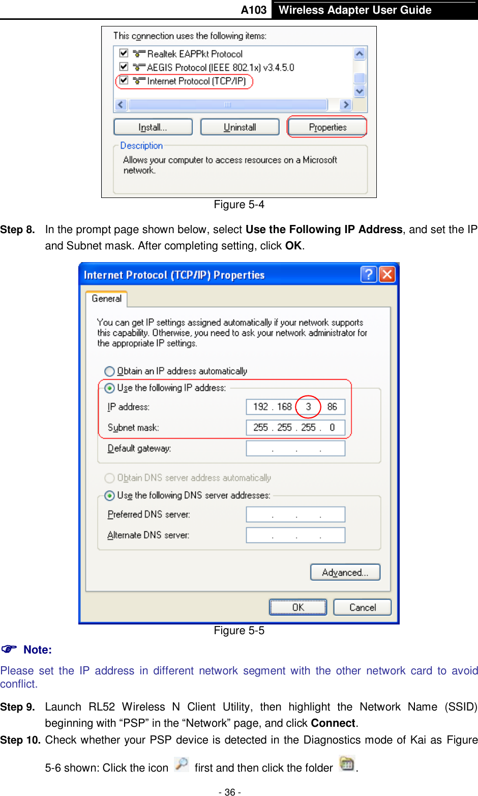       A103 Wireless Adapter User Guide  - 36 -  Figure 5-4 Step 8.  In the prompt page shown below, select Use the Following IP Address, and set the IP and Subnet mask. After completing setting, click OK.  Figure 5-5  Note: Please  set  the  IP  address  in  different  network  segment with  the  other  network  card  to  avoid conflict. Step 9.  Launch  RL52  Wireless  N  Client  Utility,  then  highlight  the  Network  Name  (SSID) beginning with “PSP” in the “Network” page, and click Connect. Step 10. Check whether your PSP device is detected in the Diagnostics mode of Kai as Figure 5-6 shown: Click the icon    first and then click the folder  . 