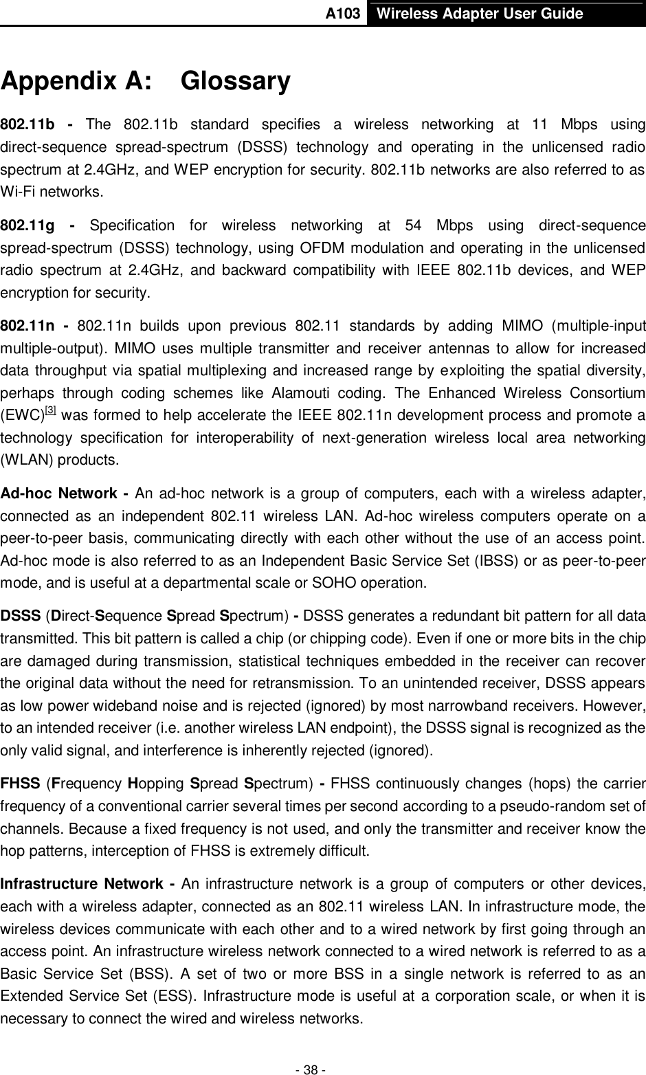       A103 Wireless Adapter User Guide  - 38 - Appendix A:  Glossary 802.11b -  The  802.11b  standard  specifies  a  wireless  networking  at  11  Mbps  using direct-sequence  spread-spectrum  (DSSS)  technology  and  operating  in  the  unlicensed  radio spectrum at 2.4GHz, and WEP encryption for security. 802.11b networks are also referred to as Wi-Fi networks. 802.11g -  Specification  for  wireless  networking  at  54  Mbps  using  direct-sequence spread-spectrum (DSSS) technology, using OFDM modulation and operating in the unlicensed radio spectrum  at  2.4GHz,  and  backward  compatibility  with IEEE 802.11b  devices,  and WEP encryption for security. 802.11n  -  802.11n  builds  upon  previous  802.11  standards  by  adding  MIMO  (multiple-input multiple-output). MIMO uses multiple transmitter  and  HreceiverH antennas  to allow  for  increased data throughput via spatial multiplexing and increased range by exploiting the spatial diversity, perhaps  through  coding  schemes  like  Alamouti  coding.  The  Enhanced  Wireless  Consortium (EWC)HU[3]UH was formed to help accelerate the IEEE 802.11n development process and promote a technology  specification  for  interoperability  of  next-generation  wireless  local  area  networking (WLAN) products. Ad-hoc Network - An ad-hoc network is a group of computers, each with a wireless adapter, connected  as  an  independent 802.11 wireless  LAN. Ad-hoc  wireless  computers operate  on  a peer-to-peer basis, communicating directly with each other without the use of an access point. Ad-hoc mode is also referred to as an Independent Basic Service Set (IBSS) or as peer-to-peer mode, and is useful at a departmental scale or SOHO operation. DSSS (Direct-Sequence Spread Spectrum) - DSSS generates a redundant bit pattern for all data transmitted. This bit pattern is called a chip (or chipping code). Even if one or more bits in the chip are damaged during transmission, statistical techniques embedded in the receiver can recover the original data without the need for retransmission. To an unintended receiver, DSSS appears as low power wideband noise and is rejected (ignored) by most narrowband receivers. However, to an intended receiver (i.e. another wireless LAN endpoint), the DSSS signal is recognized as the only valid signal, and interference is inherently rejected (ignored). FHSS (Frequency Hopping Spread Spectrum) - FHSS continuously changes (hops) the carrier frequency of a conventional carrier several times per second according to a pseudo-random set of channels. Because a fixed frequency is not used, and only the transmitter and receiver know the hop patterns, interception of FHSS is extremely difficult. Infrastructure Network - An infrastructure network is a group of computers or other devices, each with a wireless adapter, connected as an 802.11 wireless LAN. In infrastructure mode, the wireless devices communicate with each other and to a wired network by first going through an access point. An infrastructure wireless network connected to a wired network is referred to as a Basic Service Set (BSS).  A set of two or more BSS in a  single network is referred to  as  an Extended Service Set (ESS). Infrastructure mode is useful at a corporation scale, or when it is necessary to connect the wired and wireless networks.   