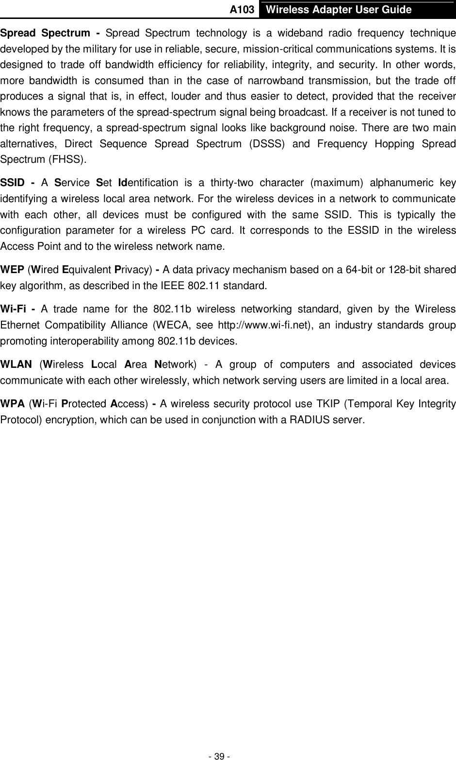       A103 Wireless Adapter User Guide  - 39 - Spread  Spectrum  -  Spread  Spectrum  technology  is  a  wideband  radio  frequency  technique developed by the military for use in reliable, secure, mission-critical communications systems. It is designed to  trade off bandwidth efficiency for reliability, integrity, and security. In other words, more  bandwidth  is  consumed  than  in  the  case  of  narrowband  transmission,  but  the  trade  off produces a signal that is, in effect, louder and thus easier to detect, provided that the receiver knows the parameters of the spread-spectrum signal being broadcast. If a receiver is not tuned to the right frequency, a spread-spectrum signal looks like background noise. There are two main alternatives,  Direct  Sequence  Spread  Spectrum  (DSSS)  and  Frequency  Hopping  Spread Spectrum (FHSS). SSID  -  A  Service  Set  Identification  is  a  thirty-two  character  (maximum)  alphanumeric  key identifying a wireless local area network. For the wireless devices in a network to communicate with  each  other,  all  devices  must  be  configured  with  the  same  SSID.  This  is  typically  the configuration  parameter  for  a  wireless  PC  card.  It  corresponds  to  the  ESSID  in  the  wireless Access Point and to the wireless network name.   WEP (Wired Equivalent Privacy) - A data privacy mechanism based on a 64-bit or 128-bit shared key algorithm, as described in the IEEE 802.11 standard.   Wi-Fi  -  A  trade  name  for  the  802.11b  wireless  networking  standard,  given  by  the  Wireless Ethernet  Compatibility  Alliance  (WECA,  see  http://www.wi-fi.net),  an  industry  standards  group promoting interoperability among 802.11b devices. WLAN  (Wireless  Local  Area  Network)  -  A  group  of  computers  and  associated  devices communicate with each other wirelessly, which network serving users are limited in a local area. WPA (Wi-Fi Protected Access) - A wireless security protocol use TKIP (Temporal Key Integrity Protocol) encryption, which can be used in conjunction with a RADIUS server. 