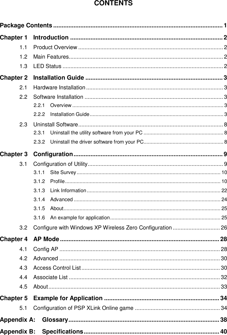   CONTENTS  Package Contents .................................................................................................... 1 Chapter 1 Introduction .......................................................................................... 2 1.1 Product Overview ............................................................................................ 2 1.2 Main Features .................................................................................................. 2 1.3 LED Status ...................................................................................................... 2 Chapter 2 Installation Guide ................................................................................. 3 2.1 Hardware Installation ....................................................................................... 3 2.2 Software Installation ........................................................................................ 3 2.2.1 Overview ........................................................................................................ 3 2.2.2 Installation Guide ............................................................................................ 3 2.3 Uninstall Software ............................................................................................ 8 2.3.1 Uninstall the utility software from your PC ....................................................... 8 2.3.2 Uninstall the driver software from your PC....................................................... 8 Chapter 3 Configuration ........................................................................................ 9 3.1 Configuration of Utility ...................................................................................... 9 3.1.1 Site Survey ................................................................................................... 10 3.1.2 Profile ........................................................................................................... 10 3.1.3 Link Information ............................................................................................ 22 3.1.4 Advanced ..................................................................................................... 24 3.1.5 About ............................................................................................................ 25 3.1.6 An example for application ............................................................................ 25 3.2 Configure with Windows XP Wireless Zero Configuration .............................. 26 Chapter 4 AP Mode .............................................................................................. 28 4.1 Config AP ...................................................................................................... 28 4.2 Advanced ...................................................................................................... 30 4.3 Access Control List ........................................................................................ 30 4.4 Associate List ................................................................................................ 32 4.5 About ............................................................................................................. 33 Chapter 5 Example for Application .................................................................... 34 5.1 Configuration of PSP XLink Online game ...................................................... 34 Appendix A: Glossary ......................................................................................... 38 Appendix B: Specifications ................................................................................ 40 