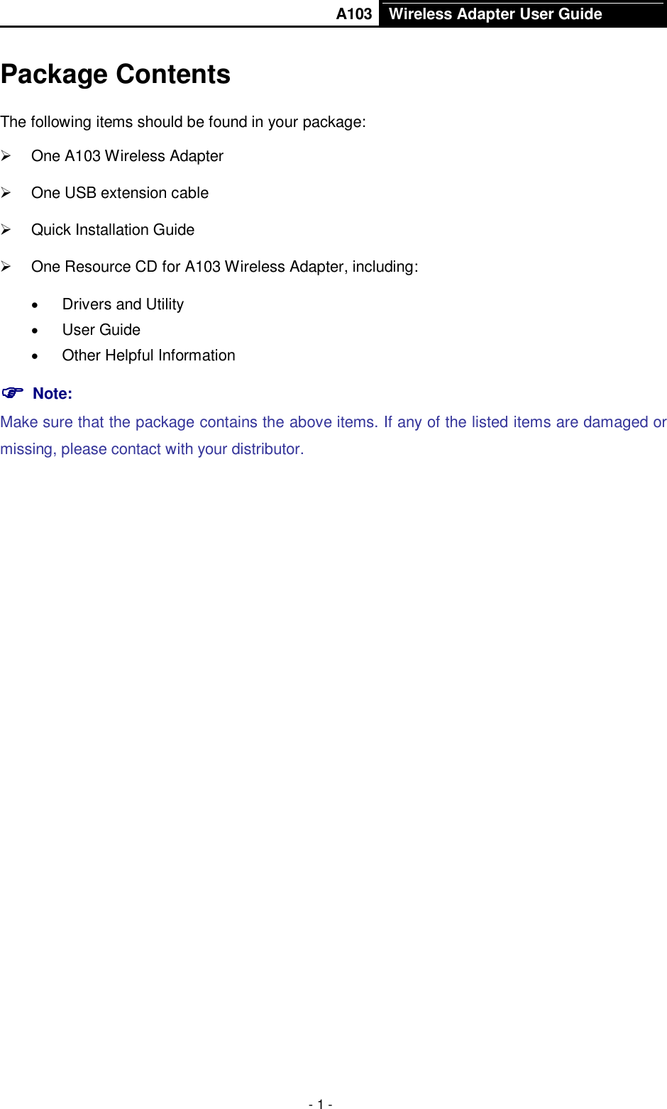       A103 Wireless Adapter User Guide  - 1 - Package Contents The following items should be found in your package:   One A103 Wireless Adapter   One USB extension cable   Quick Installation Guide   One Resource CD for A103 Wireless Adapter, including:  Drivers and Utility  User Guide  Other Helpful Information  Note:   Make sure that the package contains the above items. If any of the listed items are damaged or missing, please contact with your distributor. 