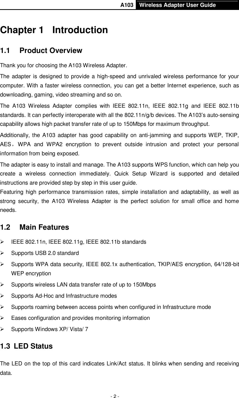       A103 Wireless Adapter User Guide  - 2 - Chapter 1  Introduction 1.1  Product Overview Thank you for choosing the A103 Wireless Adapter. The adapter is designed to provide a  high-speed and unrivaled wireless performance for your computer. With a faster wireless connection, you can get a better Internet experience, such as downloading, gaming, video streaming and so on. The  A103  Wireless  Adapter  complies  with  IEEE  802.11n,  IEEE  802.11g  and  IEEE  802.11b standards. It can perfectly interoperate with all the 802.11n/g/b devices. The A103’s auto-sensing capability allows high packet transfer rate of up to 150Mbps for maximum throughput.   Additionally, the  A103 adapter has good capability on anti-jamming and supports WEP, TKIP, AES，WPA  and  WPA2  encryption  to  prevent  outside  intrusion  and  protect  your  personal information from being exposed. The adapter is easy to install and manage. The A103 supports WPS function, which can help you create  a  wireless  connection  immediately.  Quick  Setup  Wizard  is  supported  and  detailed instructions are provided step by step in this user guide.   Featuring high performance transmission rates, simple installation and adaptability, as well as strong  security,  the  A103  Wireless  Adapter  is  the  perfect  solution  for  small  office  and  home needs. 1.2  Main Features   IEEE 802.11n, IEEE 802.11g, IEEE 802.11b standards   Supports USB 2.0 standard   Supports WPA data security, IEEE 802.1x authentication, TKIP/AES encryption, 64/128-bit WEP encryption   Supports wireless LAN data transfer rate of up to 150Mbps   Supports Ad-Hoc and Infrastructure modes   Supports roaming between access points when configured in Infrastructure mode   Eases configuration and provides monitoring information   Supports Windows XP/ Vista/ 7 1.3  LED Status The LED on the top of this card indicates Link/Act status. It blinks when sending and receiving data. 