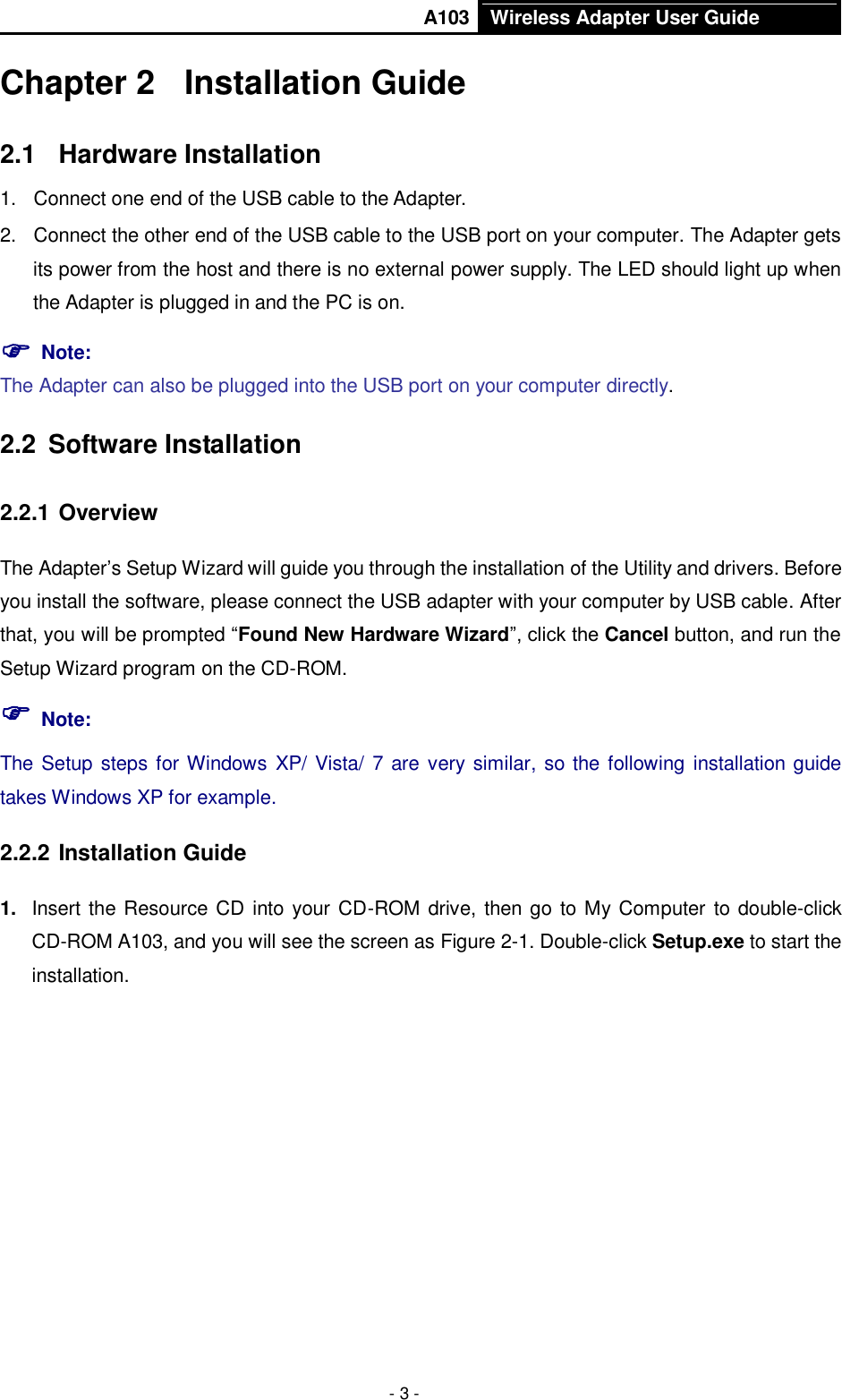       A103 Wireless Adapter User Guide  - 3 - Chapter 2  Installation Guide 2.1  Hardware Installation 1.  Connect one end of the USB cable to the Adapter. 2.  Connect the other end of the USB cable to the USB port on your computer. The Adapter gets its power from the host and there is no external power supply. The LED should light up when the Adapter is plugged in and the PC is on.  Note:   The Adapter can also be plugged into the USB port on your computer directly. 2.2  Software Installation   2.2.1 Overview The Adapter’s Setup Wizard will guide you through the installation of the Utility and drivers. Before you install the software, please connect the USB adapter with your computer by USB cable. After that, you will be prompted “Found New Hardware Wizard”, click the Cancel button, and run the Setup Wizard program on the CD-ROM.  Note: The Setup steps for Windows XP/ Vista/ 7 are very similar, so the following installation guide takes Windows XP for example. 2.2.2 Installation Guide 1. Insert the Resource CD into your CD-ROM drive, then go to My Computer to double-click CD-ROM A103, and you will see the screen as Figure 2-1. Double-click Setup.exe to start the installation. 