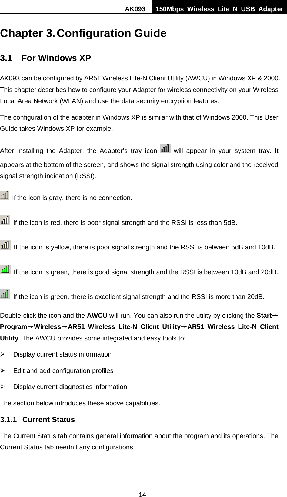 AK093  150Mbps Wireless Lite N USB Adapter 14  Chapter 3. Configuration Guide 3.1  For Windows XP AK093 can be configured by AR51 Wireless Lite-N Client Utility (AWCU) in Windows XP &amp; 2000. This chapter describes how to configure your Adapter for wireless connectivity on your Wireless Local Area Network (WLAN) and use the data security encryption features.   The configuration of the adapter in Windows XP is similar with that of Windows 2000. This User Guide takes Windows XP for example. After Installing the Adapter, the Adapter’s tray icon   will appear in your system tray. It appears at the bottom of the screen, and shows the signal strength using color and the received signal strength indication (RSSI).  If the icon is gray, there is no connection.   If the icon is red, there is poor signal strength and the RSSI is less than 5dB.   If the icon is yellow, there is poor signal strength and the RSSI is between 5dB and 10dB.   If the icon is green, there is good signal strength and the RSSI is between 10dB and 20dB.   If the icon is green, there is excellent signal strength and the RSSI is more than 20dB. Double-click the icon and the AWCU will run. You can also run the utility by clicking the Start→Program→Wireless→30BAR51 Wireless Lite-N Client Utility→AR51 Wireless Lite-N Client Utility. The AWCU provides some integrated and easy tools to: ¾  Display current status information ¾  Edit and add configuration profiles ¾  Display current diagnostics information The section below introduces these above capabilities. 3.1.1 Current Status The Current Status tab contains general information about the program and its operations. The Current Status tab needn’t any configurations. 