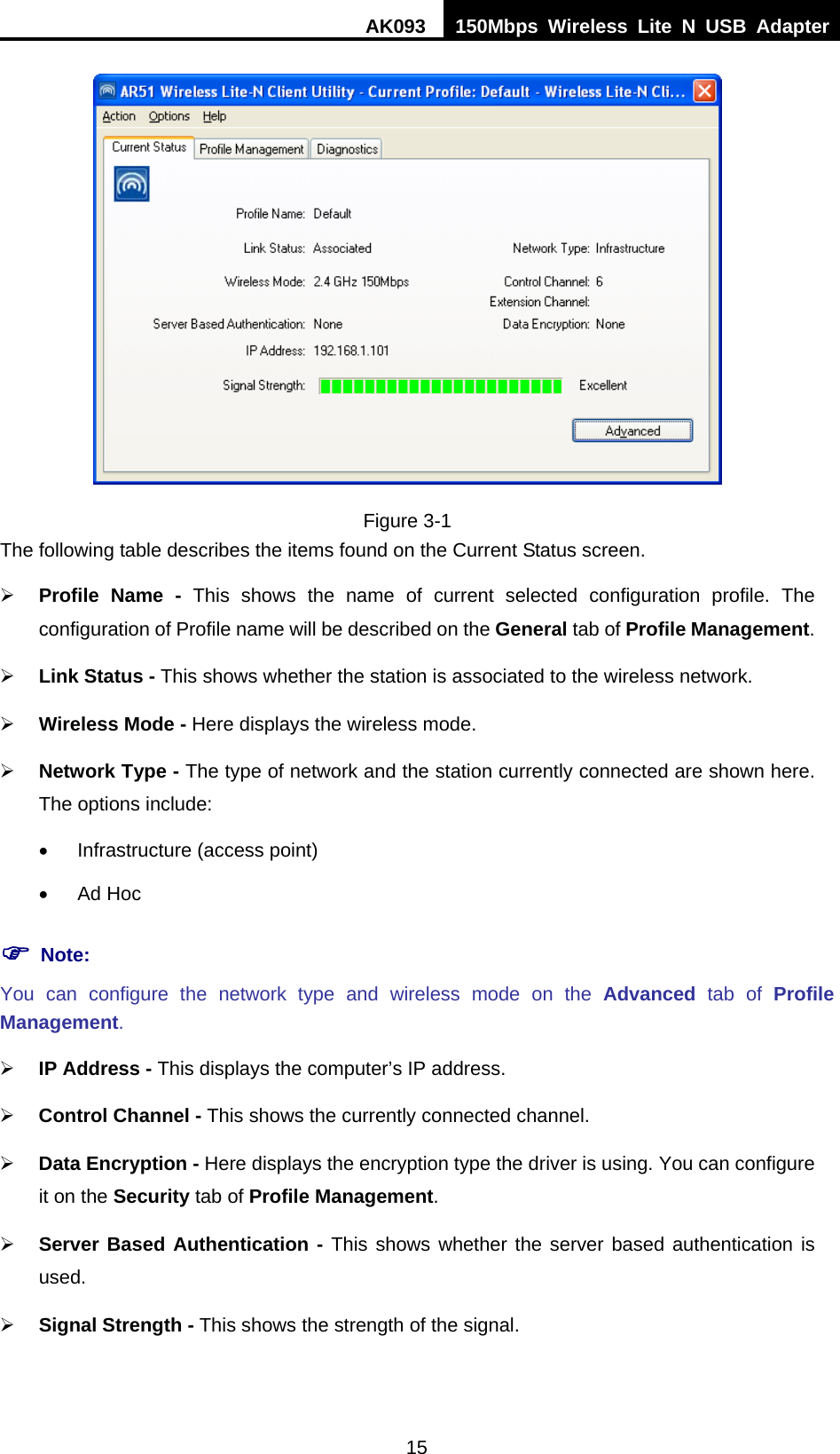 AK093  150Mbps Wireless Lite N USB Adapter 15  Figure 3-1 The following table describes the items found on the Current Status screen. ¾ Profile Name - This shows the name of current selected configuration profile. The configuration of Profile name will be described on the General tab of Profile Management.  ¾ Link Status - This shows whether the station is associated to the wireless network. ¾ Wireless Mode - Here displays the wireless mode. ¾ Network Type - The type of network and the station currently connected are shown here. The options include: •  Infrastructure (access point) • Ad Hoc ) Note: You can configure the network type and wireless mode on the Advanced tab of Profile Management. ¾ IP Address - This displays the computer’s IP address. ¾ Control Channel - This shows the currently connected channel. ¾ Data Encryption - Here displays the encryption type the driver is using. You can configure it on the Security tab of Profile Management. ¾ Server Based Authentication - This shows whether the server based authentication is used. ¾ Signal Strength - This shows the strength of the signal. 