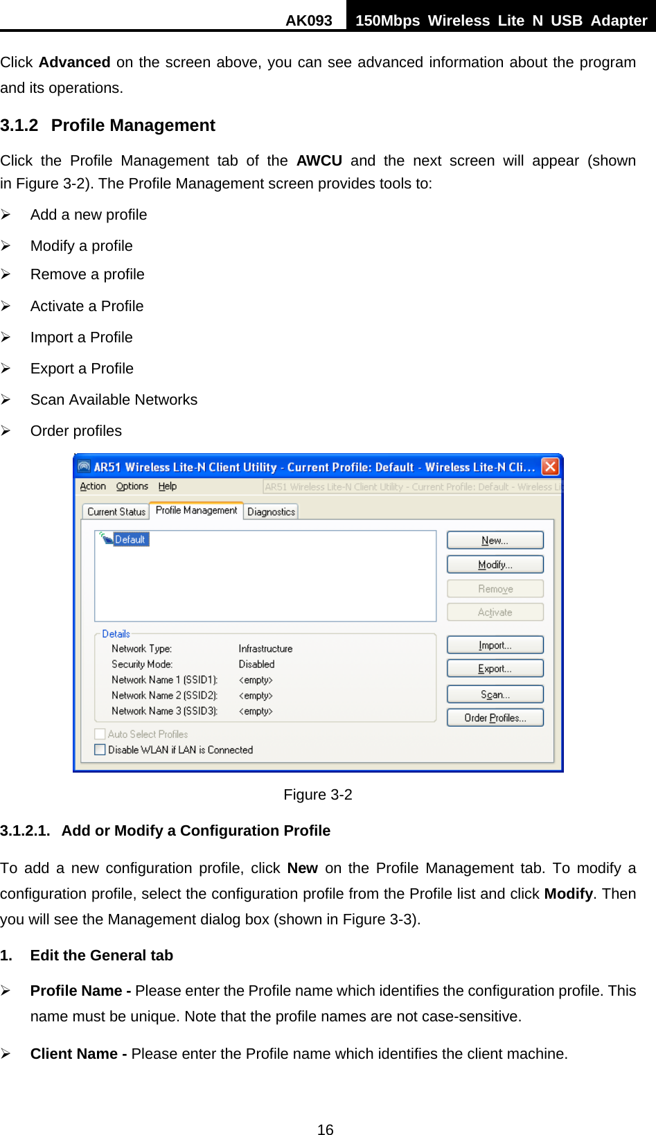 AK093  150Mbps Wireless Lite N USB Adapter 16 Click Advanced on the screen above, you can see advanced information about the program and its operations. 3.1.2 Profile Management Click the Profile Management tab of the AWCU and the next screen will appear (shown in XFigure 3-2X). The Profile Management screen provides tools to: ¾  Add a new profile ¾  Modify a profile ¾  Remove a profile ¾  Activate a Profile ¾  Import a Profile ¾  Export a Profile ¾  Scan Available Networks ¾ Order profiles  Figure 3-2 3.1.2.1.  Add or Modify a Configuration Profile To add a new configuration profile, click New on the Profile Management tab. To modify a configuration profile, select the configuration profile from the Profile list and click Modify. Then you will see the Management dialog box (shown in XFigure 3-3). 1.  Edit the General tab ¾ Profile Name - Please enter the Profile name which identifies the configuration profile. This name must be unique. Note that the profile names are not case-sensitive. ¾ Client Name - Please enter the Profile name which identifies the client machine. 