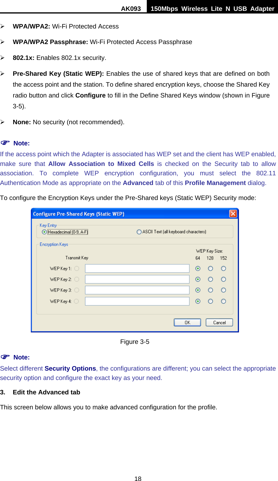 AK093  150Mbps Wireless Lite N USB Adapter 18 ¾ WPA/WPA2: Wi-Fi Protected Access ¾ WPA/WPA2 Passphrase: Wi-Fi Protected Access Passphrase ¾ 802.1x: Enables 802.1x security. ¾ Pre-Shared Key (Static WEP): Enables the use of shared keys that are defined on both the access point and the station. To define shared encryption keys, choose the Shared Key radio button and click Configure to fill in the Define Shared Keys window (shown in Figure 3-5X). ¾ None: No security (not recommended). ) Note: If the access point which the Adapter is associated has WEP set and the client has WEP enabled, make sure that Allow Association to Mixed Cells is checked on the HSecurity tabH to allow association. To complete WEP encryption configuration, you must select the 802.11 Authentication Mode as appropriate on the Advanced tab of this Profile Management dialog. To configure the Encryption Keys under the Pre-Shared keys (Static WEP) Security mode:  Figure 3-5 ) Note: Select different Security Options, the configurations are different; you can select the appropriate security option and configure the exact key as your need. 3.  Edit the Advanced tab This screen below allows you to make advanced configuration for the profile. 