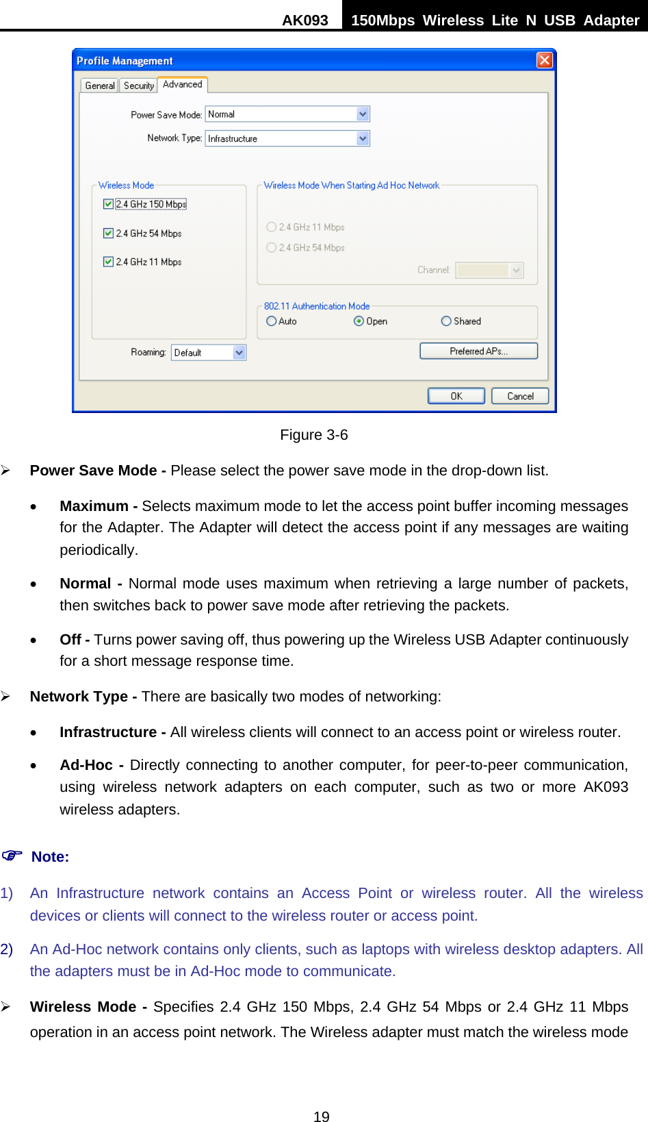 AK093  150Mbps Wireless Lite N USB Adapter 19  Figure 3-6 ¾ Power Save Mode - Please select the power save mode in the drop-down list. • Maximum - Selects maximum mode to let the access point buffer incoming messages for the Adapter. The Adapter will detect the access point if any messages are waiting periodically. • Normal - Normal mode uses maximum when retrieving a large number of packets, then switches back to power save mode after retrieving the packets. • Off - Turns power saving off, thus powering up the Wireless USB Adapter continuously for a short message response time. ¾ Network Type - There are basically two modes of networking: • Infrastructure - All wireless clients will connect to an access point or wireless router. • Ad-Hoc - Directly connecting to another computer, for peer-to-peer communication, using wireless network adapters on each computer, such as two or more AK093 wireless adapters. ) Note: 1)  An Infrastructure network contains an Access Point or wireless router. All the wireless devices or clients will connect to the wireless router or access point. 2)  An Ad-Hoc network contains only clients, such as laptops with wireless desktop adapters. All the adapters must be in Ad-Hoc mode to communicate. ¾ Wireless Mode - Specifies 2.4 GHz 150 Mbps, 2.4 GHz 54 Mbps or 2.4 GHz 11 Mbps operation in an access point network. The Wireless adapter must match the wireless mode 