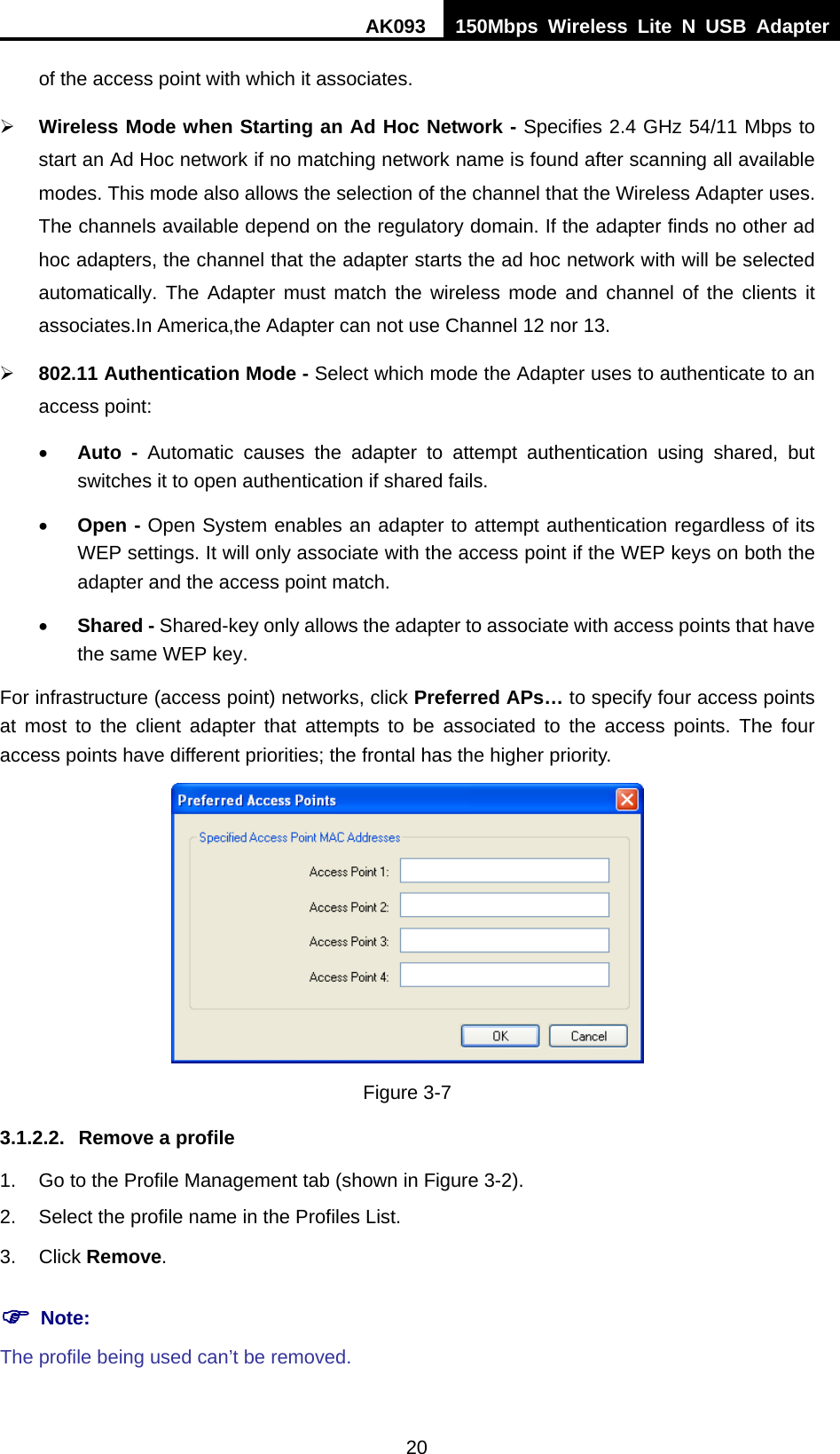 AK093  150Mbps Wireless Lite N USB Adapter 20 of the access point with which it associates. ¾ Wireless Mode when Starting an HAd HocH Network - Specifies 2.4 GHz 54/11 Mbps to start an Ad Hoc network if no matching network name is found after scanning all available modes. This mode also allows the selection of the channel that the Wireless Adapter uses. The channels available depend on the regulatory domain. If the adapter finds no other ad hoc adapters, the channel that the adapter starts the ad hoc network with will be selected automatically. The Adapter must match the wireless mode and channel of the clients it associates.In America,the Adapter can not use Channel 12 nor 13. ¾ 802.11 Authentication Mode - Select which mode the Adapter uses to authenticate to an access point: • Auto - Automatic causes the adapter to attempt authentication using shared, but switches it to open authentication if shared fails. • Open - Open System enables an adapter to attempt authentication regardless of its WEP settings. It will only associate with the access point if the WEP keys on both the adapter and the access point match. • Shared - Shared-key only allows the adapter to associate with access points that have the same WEP key. For infrastructure (access point) networks, click Preferred APs… to specify four access points at most to the client adapter that attempts to be associated to the access points. The four access points have different priorities; the frontal has the higher priority.  Figure 3-7 3.1.2.2.  Remove a profile 1.  Go to the Profile Management tab (shown in XFigure 3-2X). 2.  Select the profile name in the Profiles List. 3. Click Remove. ) Note: The profile being used can’t be removed. 