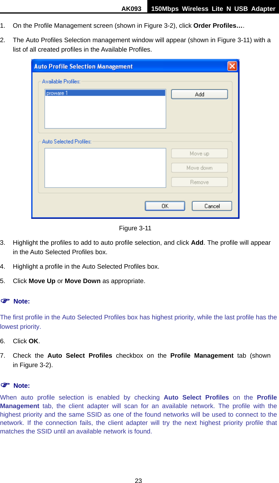 AK093  150Mbps Wireless Lite N USB Adapter 23 1.  On the Profile Management screen (shown in XFigure 3-2X), click Order Profiles…. 2.  The Auto Profiles Selection management window will appear (shown in Figure 3-11) with a list of all created profiles in the Available Profiles.  Figure 3-11 3.  Highlight the profiles to add to auto profile selection, and click Add. The profile will appear in the Auto Selected Profiles box. 4.  Highlight a profile in the Auto Selected Profiles box. 5. Click Move Up or Move Down as appropriate.   ) Note: The first profile in the Auto Selected Profiles box has highest priority, while the last profile has the lowest priority. 6. Click OK. 7. Check the Auto Select Profiles checkbox on the Profile Management tab (shown in XFigure 3-2). ) Note: When auto profile selection is enabled by checking Auto Select Profiles on the Profile Management tab, the client adapter will scan for an available network. The profile with the highest priority and the same SSID as one of the found networks will be used to connect to the network. If the connection fails, the client adapter will try the next highest priority profile that matches the SSID until an available network is found. 