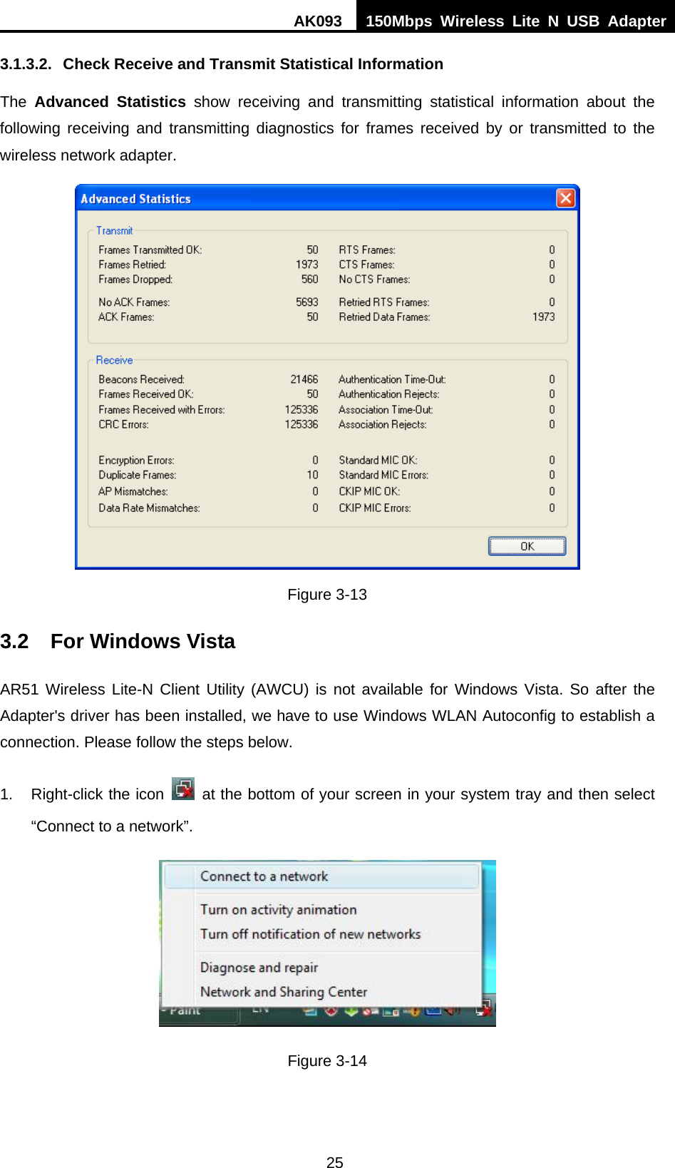 AK093  150Mbps Wireless Lite N USB Adapter 25 3.1.3.2.  Check Receive and Transmit Statistical Information The  Advanced Statistics show receiving and transmitting statistical information about the following receiving and transmitting diagnostics for frames received by or transmitted to the wireless network adapter.  Figure 3-13 3.2  For Windows Vista AR51 Wireless Lite-N Client Utility (AWCU) is not available for Windows Vista. So after the Adapter&apos;s driver has been installed, we have to use Windows WLAN Autoconfig to establish a connection. Please follow the steps below.   1.  Right-click the icon   at the bottom of your screen in your system tray and then select “Connect to a network”.  Figure 3-14 