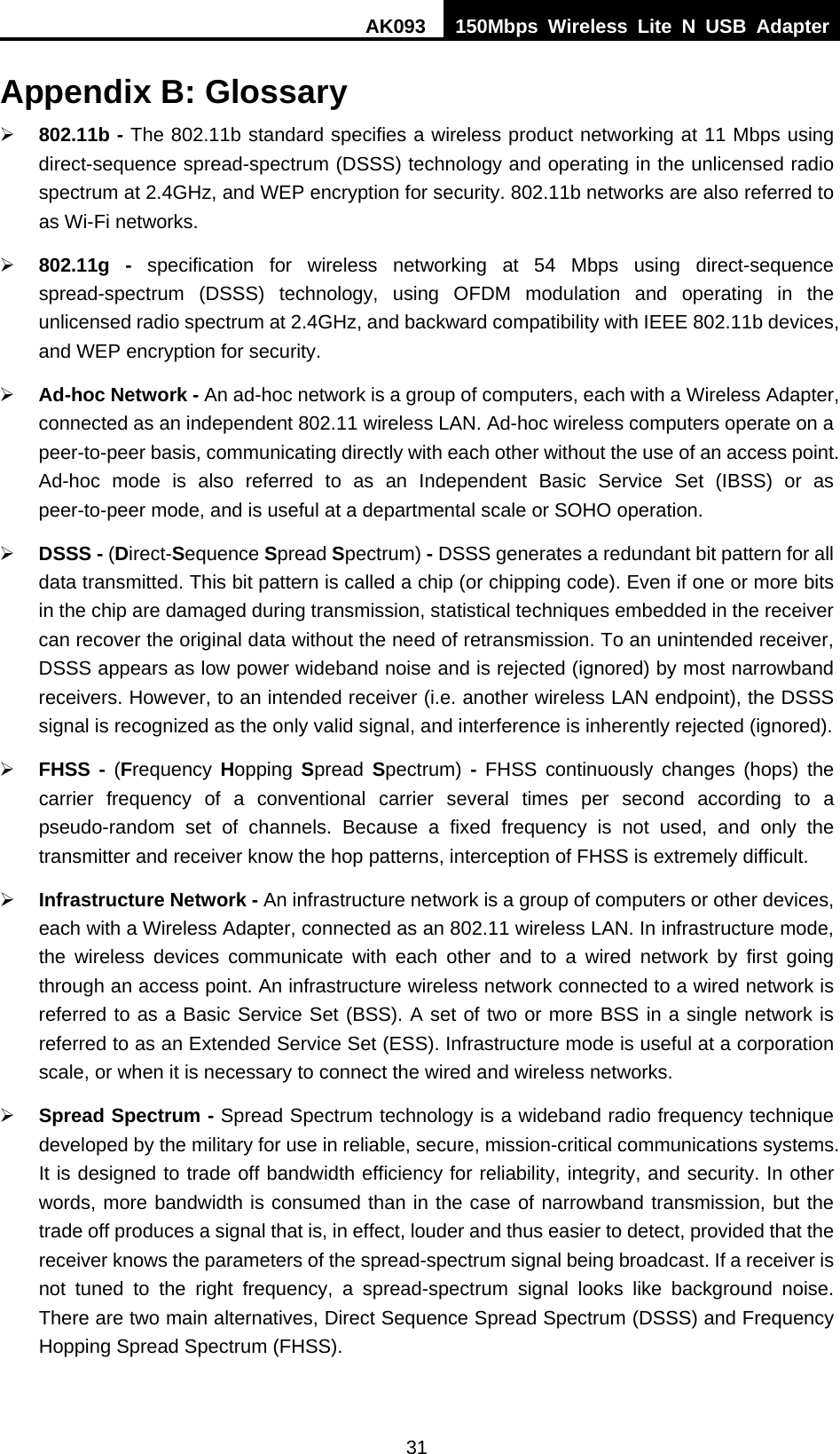 AK093  150Mbps Wireless Lite N USB Adapter 31 Appendix B: Glossary ¾ 802.11b - The 802.11b standard specifies a wireless product networking at 11 Mbps using direct-sequence spread-spectrum (DSSS) technology and operating in the unlicensed radio spectrum at 2.4GHz, and WEP encryption for security. 802.11b networks are also referred to as Wi-Fi networks. ¾ 802.11g - specification for wireless networking at 54 Mbps using direct-sequence spread-spectrum (DSSS) technology, using OFDM modulation and operating in the unlicensed radio spectrum at 2.4GHz, and backward compatibility with IEEE 802.11b devices, and WEP encryption for security. ¾ Ad-hoc Network - An ad-hoc network is a group of computers, each with a Wireless Adapter, connected as an independent 802.11 wireless LAN. Ad-hoc wireless computers operate on a peer-to-peer basis, communicating directly with each other without the use of an access point. Ad-hoc mode is also referred to as an Independent Basic Service Set (IBSS) or as peer-to-peer mode, and is useful at a departmental scale or SOHO operation.   ¾ DSSS - (Direct-Sequence Spread Spectrum) - DSSS generates a redundant bit pattern for all data transmitted. This bit pattern is called a chip (or chipping code). Even if one or more bits in the chip are damaged during transmission, statistical techniques embedded in the receiver can recover the original data without the need of retransmission. To an unintended receiver, DSSS appears as low power wideband noise and is rejected (ignored) by most narrowband receivers. However, to an intended receiver (i.e. another wireless LAN endpoint), the DSSS signal is recognized as the only valid signal, and interference is inherently rejected (ignored). ¾ FHSS - (Frequency  Hopping  Spread  Spectrum) - FHSS continuously changes (hops) the carrier frequency of a conventional carrier several times per second according to a pseudo-random set of channels. Because a fixed frequency is not used, and only the transmitter and receiver know the hop patterns, interception of FHSS is extremely difficult. ¾ Infrastructure Network - An infrastructure network is a group of computers or other devices, each with a Wireless Adapter, connected as an 802.11 wireless LAN. In infrastructure mode, the wireless devices communicate with each other and to a wired network by first going through an access point. An infrastructure wireless network connected to a wired network is referred to as a Basic Service Set (BSS). A set of two or more BSS in a single network is referred to as an Extended Service Set (ESS). Infrastructure mode is useful at a corporation scale, or when it is necessary to connect the wired and wireless networks.   ¾ Spread Spectrum - Spread Spectrum technology is a wideband radio frequency technique developed by the military for use in reliable, secure, mission-critical communications systems. It is designed to trade off bandwidth efficiency for reliability, integrity, and security. In other words, more bandwidth is consumed than in the case of narrowband transmission, but the trade off produces a signal that is, in effect, louder and thus easier to detect, provided that the receiver knows the parameters of the spread-spectrum signal being broadcast. If a receiver is not tuned to the right frequency, a spread-spectrum signal looks like background noise. There are two main alternatives, Direct Sequence Spread Spectrum (DSSS) and Frequency Hopping Spread Spectrum (FHSS). 