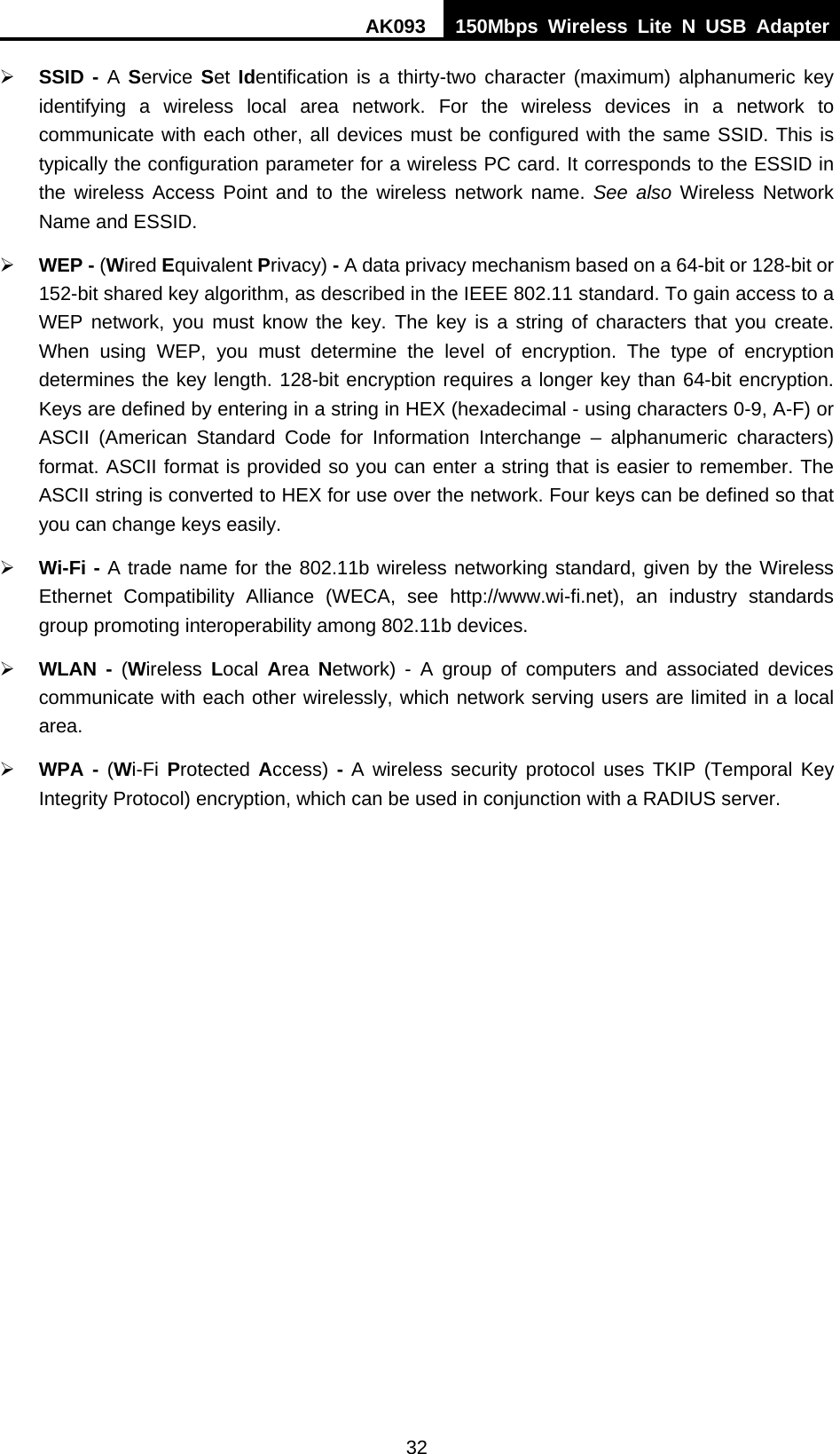 AK093  150Mbps Wireless Lite N USB Adapter 32 ¾ SSID - A Service Set  Identification is a thirty-two character (maximum) alphanumeric key identifying a wireless local area network. For the wireless devices in a network to communicate with each other, all devices must be configured with the same SSID. This is typically the configuration parameter for a wireless PC card. It corresponds to the ESSID in the wireless Access Point and to the wireless network name. See also Wireless Network Name and ESSID. ¾ WEP - (Wired Equivalent Privacy) - A data privacy mechanism based on a 64-bit or 128-bit or 152-bit shared key algorithm, as described in the IEEE 802.11 standard. To gain access to a WEP network, you must know the key. The key is a string of characters that you create. When using WEP, you must determine the level of encryption. The type of encryption determines the key length. 128-bit encryption requires a longer key than 64-bit encryption. Keys are defined by entering in a string in HEX (hexadecimal - using characters 0-9, A-F) or ASCII (American Standard Code for Information Interchange – alphanumeric characters) format. ASCII format is provided so you can enter a string that is easier to remember. The ASCII string is converted to HEX for use over the network. Four keys can be defined so that you can change keys easily. ¾ Wi-Fi - A trade name for the 802.11b wireless networking standard, given by the Wireless Ethernet Compatibility Alliance (WECA, see http://www.wi-fi.net), an industry standards group promoting interoperability among 802.11b devices. ¾ WLAN - (Wireless  Local  Area  Network) - A group of computers and associated devices communicate with each other wirelessly, which network serving users are limited in a local area. ¾ WPA - (Wi-Fi Protected  Access) - A wireless security protocol uses TKIP (Temporal Key Integrity Protocol) encryption, which can be used in conjunction with a RADIUS server.  