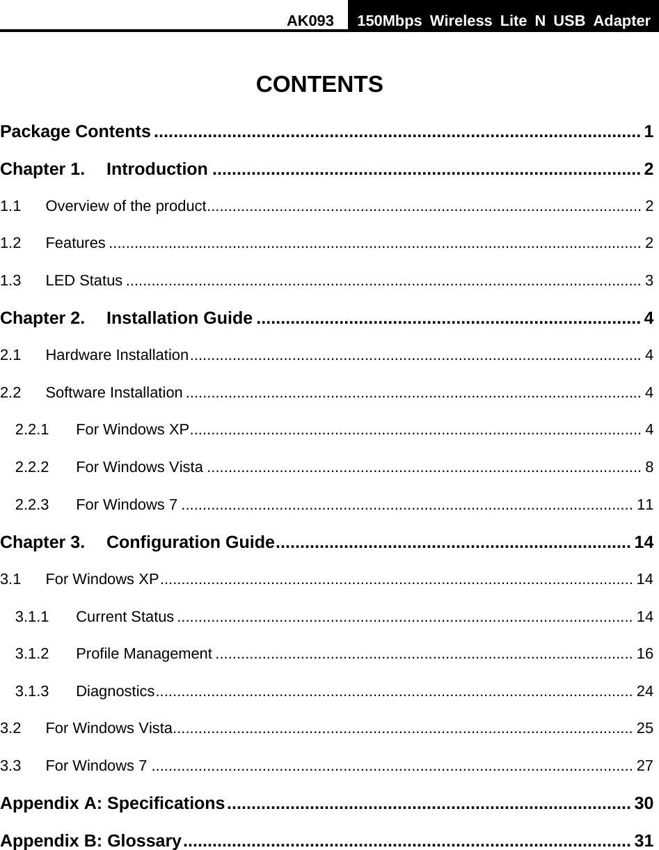 AK093  150Mbps Wireless Lite N USB Adapter   CONTENTS Package Contents .................................................................................................... 1Chapter 1.Introduction ........................................................................................ 21.1Overview of the product ...................................................................................................... 21.2Features ............................................................................................................................. 21.3LED Status ......................................................................................................................... 3Chapter 2.Installation Guide ............................................................................... 42.1Hardware Installation .......................................................................................................... 42.2Software Installation ........................................................................................................... 42.2.1For Windows XP .......................................................................................................... 42.2.2For Windows Vista ...................................................................................................... 82.2.3For Windows 7 .......................................................................................................... 11Chapter 3.Configuration Guide ......................................................................... 143.1For Windows XP ............................................................................................................... 143.1.1Current Status ........................................................................................................... 143.1.2Profile Management .................................................................................................. 163.1.3Diagnostics ................................................................................................................  243.2For Windows Vista ............................................................................................................ 253.3For Windows 7 ................................................................................................................. 27Appendix A: Specifications ...................................................................................  30Appendix B: Glossary ............................................................................................ 31