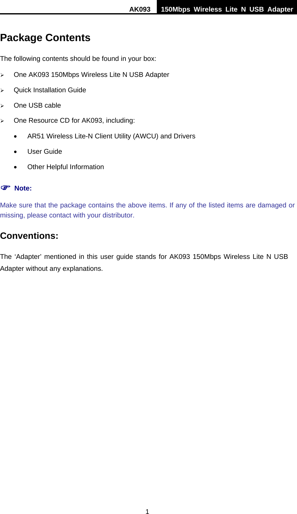 AK093  150Mbps Wireless Lite N USB Adapter 1 Package Contents The following contents should be found in your box: ¾ One AK093 150Mbps Wireless Lite N USB Adapter ¾ Quick Installation Guide ¾ One USB cable ¾ One Resource CD for AK093, including: •  AR51 Wireless Lite-N Client Utility (AWCU) and Drivers • User Guide •  Other Helpful Information ) Note: Make sure that the package contains the above items. If any of the listed items are damaged or missing, please contact with your distributor. Conventions: The ‘Adapter’ mentioned in this user guide stands for AK093 150Mbps Wireless Lite N USB Adapter without any explanations. 