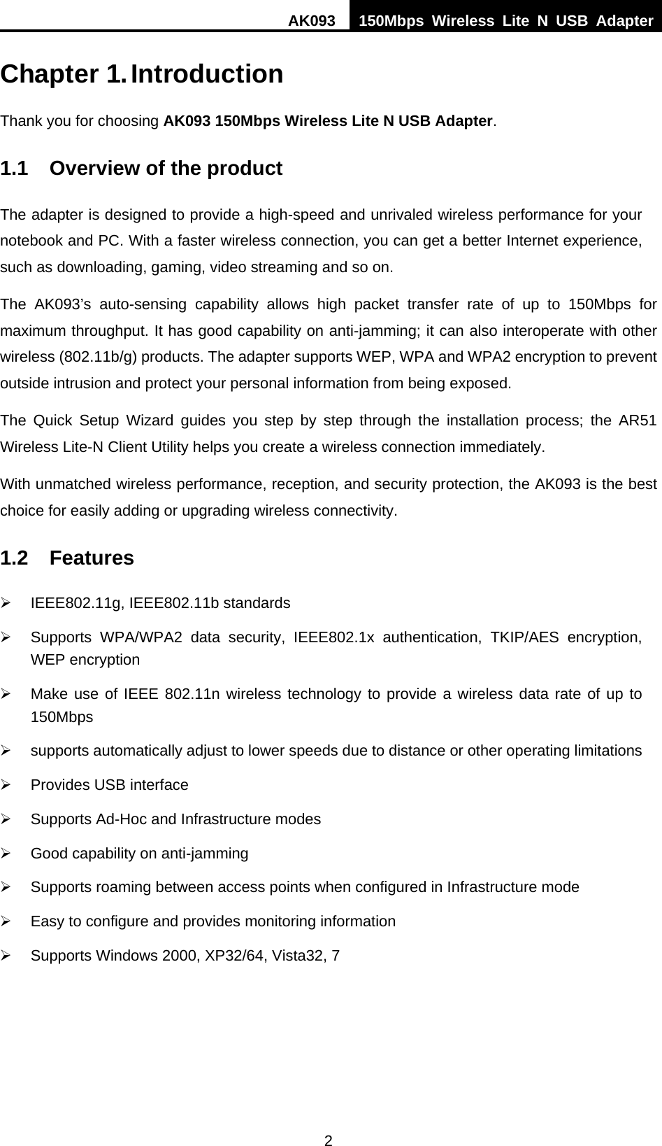 AK093  150Mbps Wireless Lite N USB Adapter 2  Chapter 1. Introduction Thank you for choosing AK093 150Mbps Wireless Lite N USB Adapter. 1.1  Overview of the product The adapter is designed to provide a high-speed and unrivaled wireless performance for your notebook and PC. With a faster wireless connection, you can get a better Internet experience, such as downloading, gaming, video streaming and so on. The AK093’s auto-sensing capability allows high packet transfer rate of up to 150Mbps for maximum throughput. It has good capability on anti-jamming; it can also interoperate with other wireless (802.11b/g) products. The adapter supports WEP, WPA and WPA2 encryption to prevent outside intrusion and protect your personal information from being exposed. The Quick Setup Wizard guides you step by step through the installation process; the AR51 Wireless Lite-N Client Utility helps you create a wireless connection immediately. With unmatched wireless performance, reception, and security protection, the AK093 is the best choice for easily adding or upgrading wireless connectivity. 1.2 Features ¾  IEEE802.11g, IEEE802.11b standards ¾  Supports WPA/WPA2 data security, IEEE802.1x authentication, TKIP/AES encryption, WEP encryption ¾  Make use of IEEE 802.11n wireless technology to provide a wireless data rate of up to 150Mbps  ¾  supports automatically adjust to lower speeds due to distance or other operating limitations ¾  Provides USB interface ¾  Supports Ad-Hoc and Infrastructure modes ¾  Good capability on anti-jamming ¾  Supports roaming between access points when configured in Infrastructure mode ¾  Easy to configure and provides monitoring information ¾  Supports Windows 2000, XP32/64, Vista32, 7 