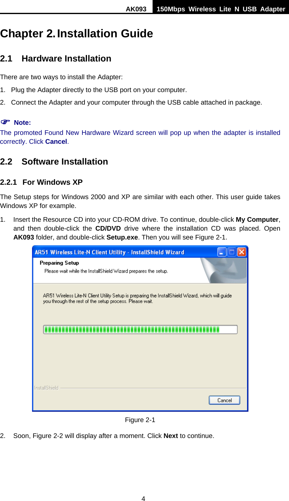 AK093  150Mbps Wireless Lite N USB Adapter 4  Chapter 2. Installation Guide 2.1 Hardware Installation There are two ways to install the Adapter: 1.  Plug the Adapter directly to the USB port on your computer. 2.  Connect the Adapter and your computer through the USB cable attached in package.   ) Note: The promoted Found New Hardware Wizard screen will pop up when the adapter is installed correctly. Click Cancel. 2.2 Software Installation 2.2.1  For Windows XP The Setup steps for Windows 2000 and XP are similar with each other. This user guide takes Windows XP for example. 1.  Insert the Resource CD into your CD-ROM drive. To continue, double-click My Computer, and then double-click the CD/DVD drive where the installation CD was placed. Open AK093 folder, and double-click Setup.exe. Then you will see Figure 2-1.  Figure 2-1 2. Soon, XFigure 2-2X will display after a moment. Click Next to continue. 
