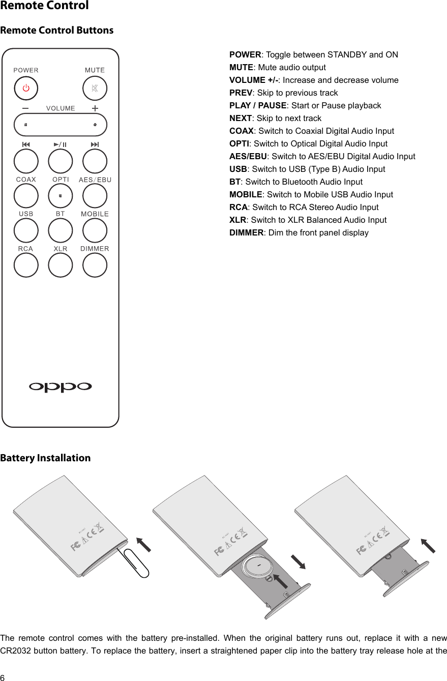   6 Remote Control Remote Control Buttons POWER: Toggle between STANDBY and ON MUTE: Mute audio output VOLUME +/-: Increase and decrease volume PREV: Skip to previous track PLAY / PAUSE: Start or Pause playback NEXT: Skip to next track COAX: Switch to Coaxial Digital Audio Input OPTI: Switch to Optical Digital Audio Input AES/EBU: Switch to AES/EBU Digital Audio Input USB: Switch to USB (Type B) Audio Input BT: Switch to Bluetooth Audio Input MOBILE: Switch to Mobile USB Audio Input RCA: Switch to RCA Stereo Audio Input XLR: Switch to XLR Balanced Audio Input DIMMER: Dim the front panel display   Battery Installation  The remote control comes with the battery pre-installed. When the original battery runs out, replace it with a new CR2032 button battery. To replace the battery, insert a straightened paper clip into the battery tray release hole at the 