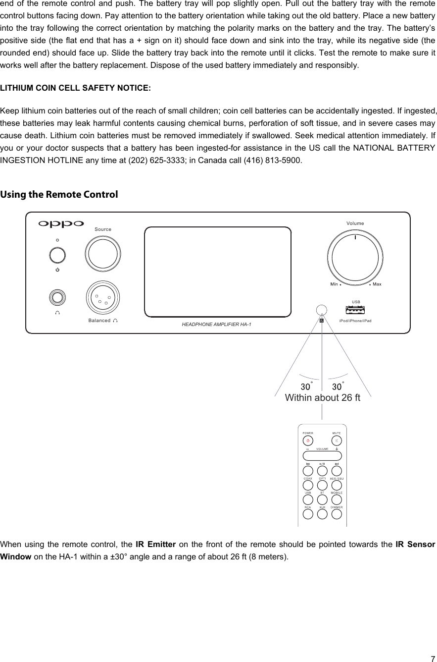   7 end of the remote control and push. The battery tray will pop slightly open. Pull out the battery tray with the remote control buttons facing down. Pay attention to the battery orientation while taking out the old battery. Place a new battery into the tray following the correct orientation by matching the polarity marks on the battery and the tray. The battery’s positive side (the flat end that has a + sign on it) should face down and sink into the tray, while its negative side (the rounded end) should face up. Slide the battery tray back into the remote until it clicks. Test the remote to make sure it works well after the battery replacement. Dispose of the used battery immediately and responsibly. LITHIUM COIN CELL SAFETY NOTICE:  Keep lithium coin batteries out of the reach of small children; coin cell batteries can be accidentally ingested. If ingested, these batteries may leak harmful contents causing chemical burns, perforation of soft tissue, and in severe cases may cause death. Lithium coin batteries must be removed immediately if swallowed. Seek medical attention immediately. If you or your doctor suspects that a battery has been ingested-for assistance in the US call the NATIONAL BATTERY INGESTION HOTLINE any time at (202) 625-3333; in Canada call (416) 813-5900.   Using the Remote Control  When using the remote control, the IR Emitter on the front of the remote should be pointed towards the IR Sensor Window on the HA-1 within a ±30° angle and a range of about 26 ft (8 meters).   SourceVolumeBalanced HEADPHONE AMPLIFIER HA-1Within about 26 ft iPod/iPhone/iPadUSB