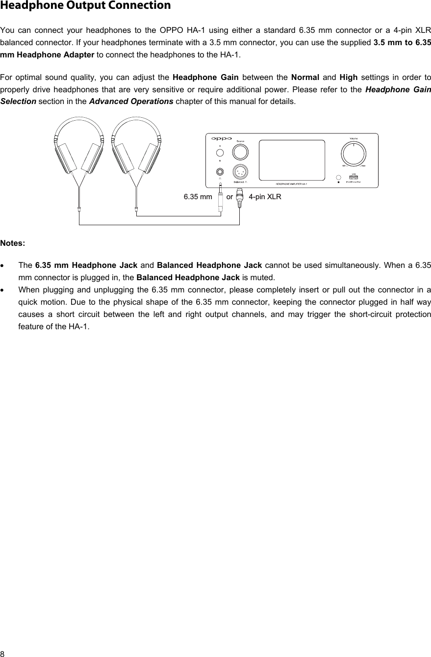   8 Headphone Output Connection You can connect your headphones to the OPPO HA-1 using either a standard 6.35 mm connector or a 4-pin XLR balanced connector. If your headphones terminate with a 3.5 mm connector, you can use the supplied 3.5 mm to 6.35 mm Headphone Adapter to connect the headphones to the HA-1.  For optimal sound quality, you can adjust the Headphone Gain between the Normal and High settings in order to properly drive headphones that are very sensitive or require additional power. Please refer to the Headphone Gain Selection section in the Advanced Operations chapter of this manual for details.  Notes:   The 6.35 mm Headphone Jack and Balanced Headphone Jack cannot be used simultaneously. When a 6.35 mm connector is plugged in, the Balanced Headphone Jack is muted.   When plugging and unplugging the 6.35 mm connector, please completely insert or pull out the connector in a quick motion. Due to the physical shape of the 6.35 mm connector, keeping the connector plugged in half way causes a short circuit between the left and right output channels, and may trigger the short-circuit protection feature of the HA-1.   6.35 mm       or        4-pin XLR