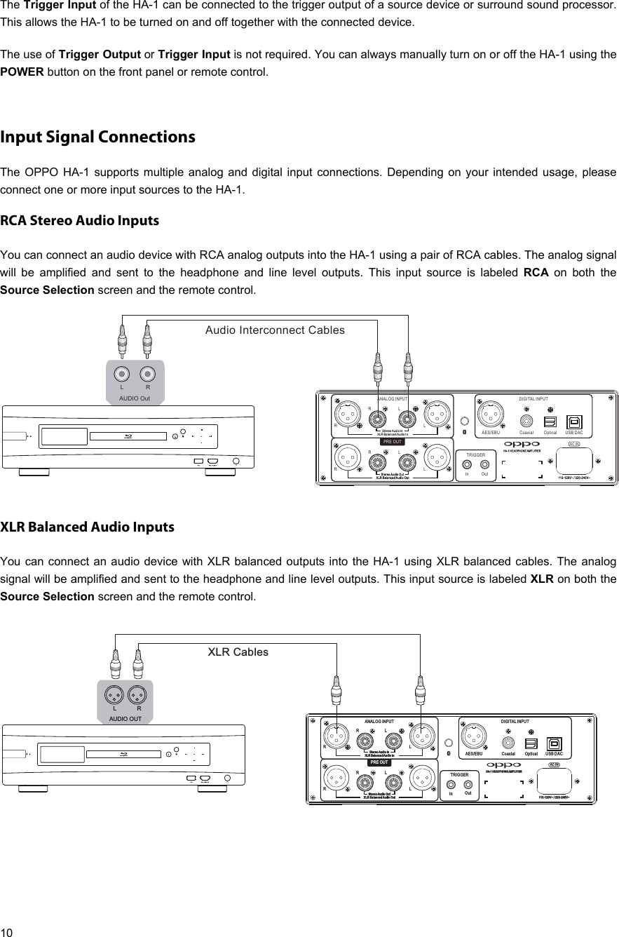   10 The Trigger Input of the HA-1 can be connected to the trigger output of a source device or surround sound processor. This allows the HA-1 to be turned on and off together with the connected device.  The use of Trigger Output or Trigger Input is not required. You can always manually turn on or off the HA-1 using the POWER button on the front panel or remote control.  Input Signal Connections The OPPO HA-1 supports multiple analog and digital input connections. Depending on your intended usage, please connect one or more input sources to the HA-1. RCA Stereo Audio Inputs You can connect an audio device with RCA analog outputs into the HA-1 using a pair of RCA cables. The analog signal will be amplified and sent to the headphone and line level outputs. This input source is labeled RCA on both the Source Selection screen and the remote control.  XLR Balanced Audio Inputs You can connect an audio device with XLR balanced outputs into the HA-1 using XLR balanced cables. The analog signal will be amplified and sent to the headphone and line level outputs. This input source is labeled XLR on both the Source Selection screen and the remote control.   110- 120V~ / 2 20-24 0V~AES/EBU Coaxial Optical USB DACRLAC INRLRLRLRR   BBaallaanncceedd   AAuuddSStteerreeoo   AAuuddiioo   IInnXXLLiioo   II nnSte reo Audi o OutXLR B alanc ed Audio O utOutANALOG INPUT DIGITAL INPUTHA- 1 HEADP HONE AMP LIFIE RInTRIGGERPRE OUTAudio Interconnect CablesAUDIO OutLR110- 120V~ / 2 20-24 0V~AES/EBU Coaxial Optical USB DACRLAC INRLRLRLRR   BBaallaanncceedd   AAuuddSStteerreeoo   AAuuddiioo   IInnXXLLiioo   II nnSte reo Audi o OutXLR B alanc ed Audio O utOutANALOG INPUT DIGITAL INPUTHA- 1 HEADP HONE AMP LIFIE RInTRIGGERPRE OUTXLR CablesAUDIO OUTLR