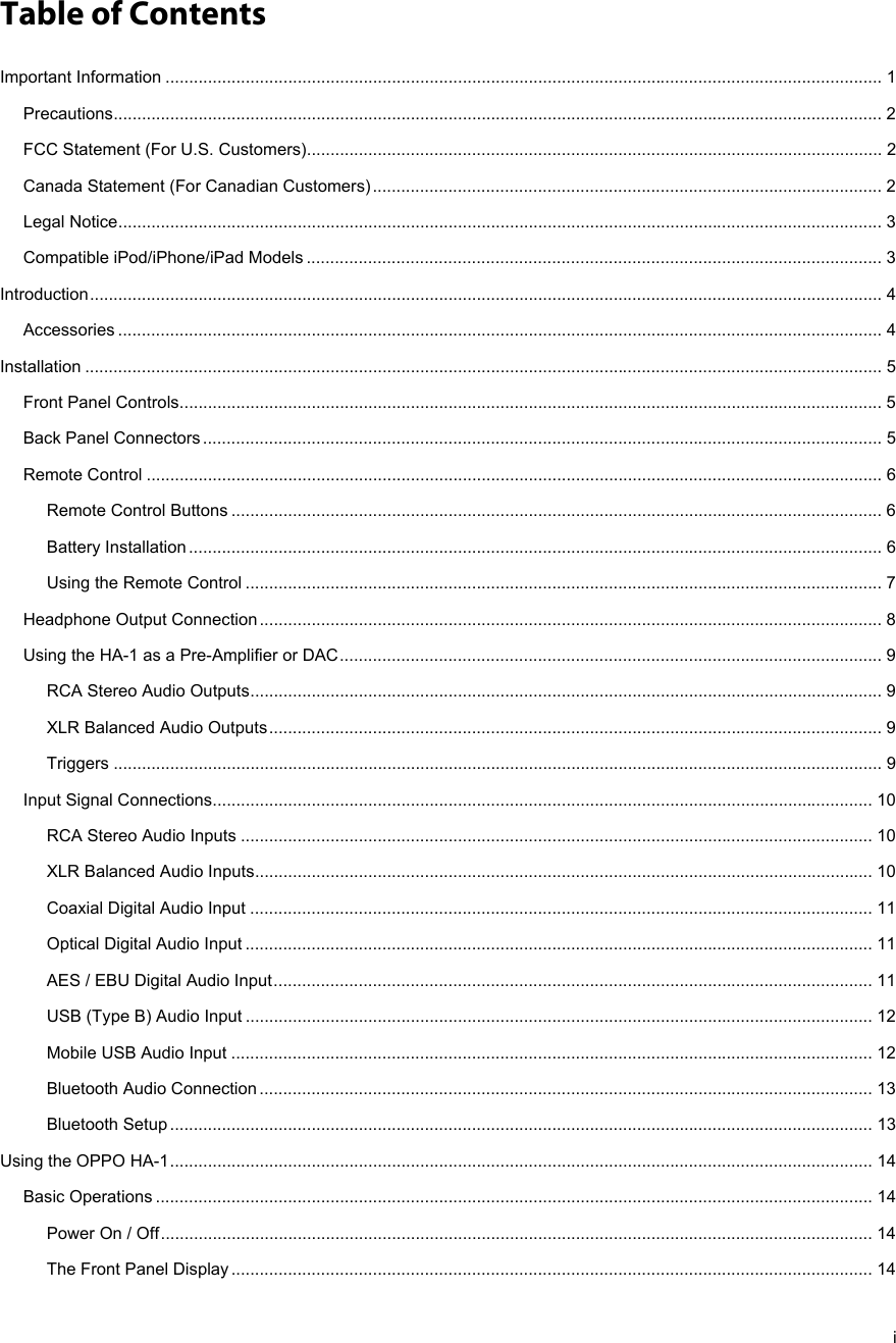   i  Table of Contents Important Information ........................................................................................................................................................ 1Precautions ................................................................................................................................................................... 2FCC Statement (For U.S. Customers) .......................................................................................................................... 2Canada Statement (For Canadian Customers) ............................................................................................................ 2Legal Notice .................................................................................................................................................................. 3Compatible iPod/iPhone/iPad Models .......................................................................................................................... 3Introduction ........................................................................................................................................................................ 4Accessories .................................................................................................................................................................. 4Installation ......................................................................................................................................................................... 5Front Panel Controls ..................................................................................................................................................... 5Back Panel Connectors ................................................................................................................................................ 5Remote Control ............................................................................................................................................................ 6Remote Control Buttons .......................................................................................................................................... 6Battery Installation ................................................................................................................................................... 6Using the Remote Control ....................................................................................................................................... 7Headphone Output Connection .................................................................................................................................... 8Using the HA-1 as a Pre-Amplifier or DAC ................................................................................................................... 9RCA Stereo Audio Outputs ...................................................................................................................................... 9XLR Balanced Audio Outputs .................................................................................................................................. 9Triggers ................................................................................................................................................................... 9Input Signal Connections ............................................................................................................................................ 10RCA Stereo Audio Inputs ...................................................................................................................................... 10XLR Balanced Audio Inputs ................................................................................................................................... 10Coaxial Digital Audio Input .................................................................................................................................... 11Optical Digital Audio Input ..................................................................................................................................... 11AES / EBU Digital Audio Input ............................................................................................................................... 11USB (Type B) Audio Input ..................................................................................................................................... 12Mobile USB Audio Input ........................................................................................................................................ 12Bluetooth Audio Connection .................................................................................................................................. 13Bluetooth Setup ..................................................................................................................................................... 13Using the OPPO HA-1 ..................................................................................................................................................... 14Basic Operations ........................................................................................................................................................ 14Power On / Off ....................................................................................................................................................... 14The Front Panel Display ........................................................................................................................................ 14