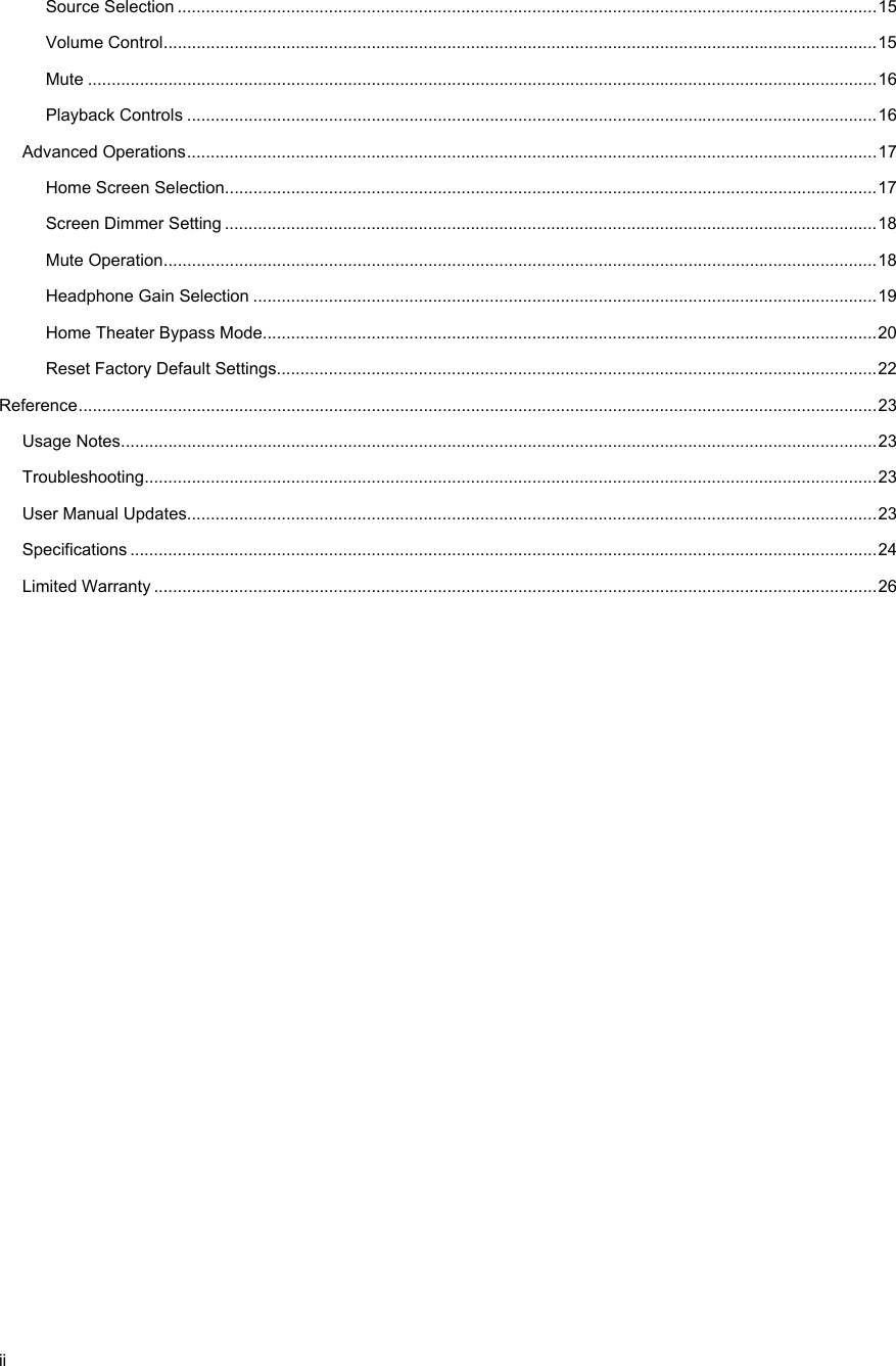  ii Source Selection .................................................................................................................................................... 15Volume Control ....................................................................................................................................................... 15Mute ....................................................................................................................................................................... 16Playback Controls .................................................................................................................................................. 16Advanced Operations .................................................................................................................................................. 17Home Screen Selection .......................................................................................................................................... 17Screen Dimmer Setting .......................................................................................................................................... 18Mute Operation ....................................................................................................................................................... 18Headphone Gain Selection .................................................................................................................................... 19Home Theater Bypass Mode.................................................................................................................................. 20Reset Factory Default Settings............................................................................................................................... 22Reference ......................................................................................................................................................................... 23Usage Notes................................................................................................................................................................ 23Troubleshooting........................................................................................................................................................... 23User Manual Updates.................................................................................................................................................. 23Specifications .............................................................................................................................................................. 24Limited Warranty ......................................................................................................................................................... 26