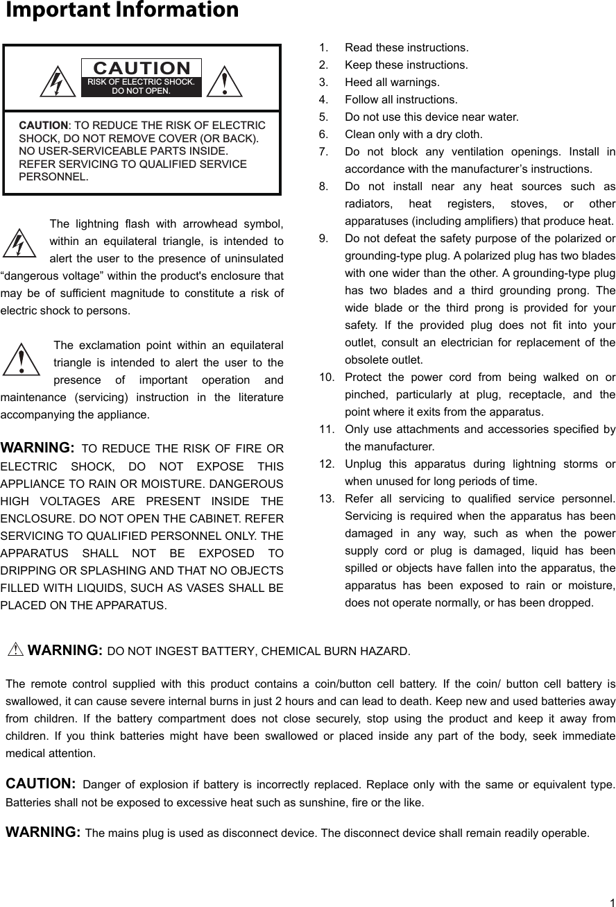   1 Important Information  The lightning flash with arrowhead symbol, within an equilateral triangle, is intended to alert the user to the presence of uninsulated “dangerous voltage” within the product&apos;s enclosure that may be of sufficient magnitude to constitute a risk of electric shock to persons.  The exclamation point within an equilateral triangle is intended to alert the user to the presence of important operation and maintenance (servicing) instruction in the literature accompanying the appliance.  WARNING:  TO REDUCE THE RISK OF FIRE OR ELECTRIC SHOCK, DO NOT EXPOSE THIS APPLIANCE TO RAIN OR MOISTURE. DANGEROUS HIGH VOLTAGES ARE PRESENT INSIDE THE ENCLOSURE. DO NOT OPEN THE CABINET. REFER SERVICING TO QUALIFIED PERSONNEL ONLY. THE APPARATUS SHALL NOT BE EXPOSED TO DRIPPING OR SPLASHING AND THAT NO OBJECTS FILLED WITH LIQUIDS, SUCH AS VASES SHALL BE PLACED ON THE APPARATUS.   1.  Read these instructions. 2.  Keep these instructions. 3. Heed all warnings. 4.  Follow all instructions. 5.  Do not use this device near water. 6.  Clean only with a dry cloth. 7.  Do not block any ventilation openings. Install in accordance with the manufacturer’s instructions. 8.  Do not install near any heat sources such as radiators, heat registers, stoves, or other apparatuses (including amplifiers) that produce heat. 9.  Do not defeat the safety purpose of the polarized or grounding-type plug. A polarized plug has two blades with one wider than the other. A grounding-type plug has two blades and a third grounding prong. The wide blade or the third prong is provided for your safety. If the provided plug does not fit into your outlet, consult an electrician for replacement of the obsolete outlet.  10.  Protect the power cord from being walked on or pinched, particularly at plug, receptacle, and the point where it exits from the apparatus. 11.  Only use attachments and accessories specified by the manufacturer. 12.  Unplug this apparatus during lightning storms or when unused for long periods of time. 13.  Refer all servicing to qualified service personnel. Servicing is required when the apparatus has been damaged in any way, such as when the power supply cord or plug is damaged, liquid has been spilled or objects have fallen into the apparatus, the apparatus has been exposed to rain or moisture, does not operate normally, or has been dropped.   WARNING: DO NOT INGEST BATTERY, CHEMICAL BURN HAZARD. The remote control supplied with this product contains a coin/button cell battery. If the coin/ button cell battery is swallowed, it can cause severe internal burns in just 2 hours and can lead to death. Keep new and used batteries away from children. If the battery compartment does not close securely, stop using the product and keep it away from children. If you think batteries might have been swallowed or placed inside any part of the body, seek immediate medical attention. CAUTION:  Danger of explosion if battery is incorrectly replaced. Replace only with the same or equivalent type. Batteries shall not be exposed to excessive heat such as sunshine, fire or the like. WARNING: The mains plug is used as disconnect device. The disconnect device shall remain readily operable. CAUTIONRISK OF ELECTRIC SHOCK.DO NOT OPEN.CAUTION: TO REDUCE THE RISK OF ELECTRIC SHOCK, DO NOT REMOVE COVER (OR BACK).  NO USER-SERVICEABLE PARTS INSIDE.  REFER SERVICING TO QUALIFIED SERVICE PERSONNEL.